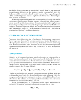 Other Production Decisions 211
employing different degrees of automation), what is the effect on output of
expanding the labor force (for instance, adding extra shifts)? Does the
industry exhibit economies of scale and, if so, over what range of outputs?
(That is, will a 40 percent increase in plant scale deliver more than a 40 per-
cent increase in output?)
Production data—though subject to measurement errors—are very useful
to managers. Based on these data, the manager (often with the help of an oper-
ations research specialist) can estimate the mathematical relationship between
levels of inputs and quantity of output. The principal statistical method for car-
rying out this task is regression analysis (the most important elements of which
were discussed in Chapter 4). The end product of this analysis is a tangible rep-
resentation of the firm’s production function.
OTHER PRODUCTION DECISIONS
Within the limits of its production technology, the firm’s managers face a num-
ber of important decisions. We have already discussed finding the optimal use
of single input in the short run and choosing the best mix of inputs in the long
run. We now consider two other decisions: (1) the allocation of a single input
among multiple production facilities and (2) the use of an input across multi-
ple products.
Multiple Plants
Consider an oil company that buys crude oil and transforms it into gasoline at
two of its refineries. Currently it has 10 thousand barrels of oil under long-term
contract and must decide how to allocate it between its two refineries. The com-
pany’s goal is to allocate supplies to maximize total output from the refineries.
Let MA and MB represent the crude input at each refinery and QA and QB the
gasoline outputs. The firm’s problem is:
The key to maximizing total output is to compare marginal products at the two
refineries. Barrels of crude first should be allocated to the refinery at which the
marginal product is greater. Let’s say this is refinery A. As additional barrels are
allocated to this refinery, its marginal product diminishes, and it becomes
worthwhile to allocate oil to refinery B as well.
In the final allocation of all 10 thousand barrels, output is maximized if
and only if the marginal products of both refineries are equal, that is, when
MPA ⫽ MPB.
Maximize Q ⫽ QA ⫹ QB, subject to MA ⫹ MB ⫽ 10 thousand.
 