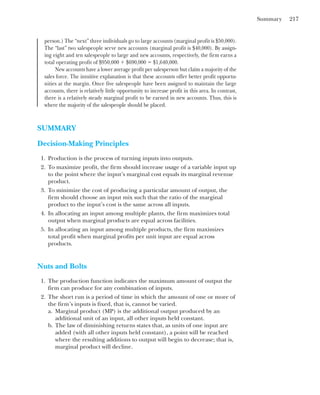 Summary 217
person.) The “next” three individuals go to large accounts (marginal profit is $50,000).
The “last” two salespeople serve new accounts (marginal profit is $40,000). By assign-
ing eight and ten salespeople to large and new accounts, respectively, the firm earns a
total operating profit of $950,000 ⫹ $690,000 ⫽ $1,640,000.
New accounts have a lower average profit per salesperson but claim a majority of the
sales force. The intuitive explanation is that these accounts offer better profit opportu-
nities at the margin. Once five salespeople have been assigned to maintain the large
accounts, there is relatively little opportunity to increase profit in this area. In contrast,
there is a relatively steady marginal profit to be earned in new accounts. Thus, this is
where the majority of the salespeople should be placed.
SUMMARY
Decision-Making Principles
1. Production is the process of turning inputs into outputs.
2. To maximize profit, the firm should increase usage of a variable input up
to the point where the input’s marginal cost equals its marginal revenue
product.
3. To minimize the cost of producing a particular amount of output, the
firm should choose an input mix such that the ratio of the marginal
product to the input’s cost is the same across all inputs.
4. In allocating an input among multiple plants, the firm maximizes total
output when marginal products are equal across facilities.
5. In allocating an input among multiple products, the firm maximizes
total profit when marginal profits per unit input are equal across
products.
Nuts and Bolts
1. The production function indicates the maximum amount of output the
firm can produce for any combination of inputs.
2. The short run is a period of time in which the amount of one or more of
the firm’s inputs is fixed, that is, cannot be varied.
a. Marginal product (MP) is the additional output produced by an
additional unit of an input, all other inputs held constant.
b. The law of diminishing returns states that, as units of one input are
added (with all other inputs held constant), a point will be reached
where the resulting additions to output will begin to decrease; that is,
marginal product will decline.
 