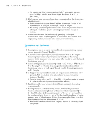 c. An input’s marginal revenue product (MRP) is the extra revenue
generated by a unit increase in the input. For input A, MRPA ⫽
(MR)(MPA).
3. The long run is an amount of time long enough to allow the firm to vary
all of its inputs.
a. Constant returns to scale occur if a given percentage change in all
inputs results in an equal percentage change in output.
b. Increasing (decreasing) returns to scale occur if a given increase in
all inputs results in a greater (lesser) proportionate change in
output.
4. Production functions are estimated by specifying a variety of
mathematical forms and fitting them to production data derived from
engineering studies, economic time series, or cross sections.
Questions and Problems
1. Does optimal use of an input (such as labor) mean maximizing average
output (per unit of input)? Explain.
2. “One-tenth of the participants produce over one-third of the output.
Increasing the number of participants merely reduces the average
output.” If this statement were true, would it be consistent with the law of
diminishing returns?
3. Consider the production function Q ⫽ 10L ⫺.5L2
⫹ 24K ⫺ K2
for L and
K in the range 0 to 10 units. Does this production function exhibit
diminishing returns to each input? Does it exhibit decreasing returns to
scale? Explain.
4. a. Suppose the inputs in Problem 3 can be purchased at the same price
per unit. Will production be relatively labor intensive or capital
intensive? Explain.
b. Suppose input prices are PL ⫽ 40 and PK ⫽ 80 and the price of output
is 10. Determine the optimal quantity of each input.
5. Explain the difference between diminishing returns and decreasing
returns to scale.
6. Making dresses is a labor-intensive process. Indeed, the production
function of a dressmaking firm is well described by the equation Q ⫽
L ⫺ L2
/800, where Q denotes the number of dresses per week and L is
the number of labor hours per week. The firm’s additional cost of hiring
an extra hour of labor is about $20 per hour (wage plus fringe benefits).
The firm faces the fixed selling price, P ⫽ $40.
a. How much labor should the firm employ? What is its resulting output
and profit?
218 Chapter 5 Production
 
