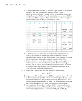 a. In the short run, the firm has an installed capacity of machine
hours per day, and this capacity cannot be varied. Create a
spreadsheet (based on the example below) to model this production
setting. Determine the firm’s profit-maximizing employment of labor.
Use the spreadsheet to probe the solution by hand before using your
spreadsheet’s optimizer. Confirm that MRPL ⫽ MCL.
K ⫽ 50
222 Chapter 5 Production
A B C D E F G H I
1
2 OPTIMAL INPUTS
3 Output 136.0
4 Price 10.0
5 Labor 20.0 Capital 50.0
6 MPL 1.600 MPK 1.000 MR 10.00
7 Revenue 1360.0
8 MRPL 16.0 MRPK 10.0
9 MCL 10.0 MCK 20.0 Cost 1200.0
10 Ave Cost 8.8
11
12 Profit 160.0
13
b. In the long run, the firm seeks to produce the output found in
part (a) by adjusting its use of both labor and capital. Use your
spreadsheet’s optimizer to find the least-cost input amounts. (Hint: Be
sure to include the appropriate output constraint for cell I3.)
c. Suppose the firm were to downsize in the long run, cutting its use of
both inputs by 50 percent (relative to part b). How much output
would it now be able to produce? Comment on the nature of returns
to scale in production. Has the firm’s profitability improved? Is it
currently achieving least-cost production?
S2. A second firm’s production function is given by the equation
Input prices are $36 per labor unit and $16 per capital unit, and P ⫽ $10.
a. In the short run, the firm has a fixed amount of capital, K ⫽ 9. Create
a spreadsheet to model this production setting. Determine the firm’s
profit-maximizing employment of labor. Use the spreadsheet to probe
the solution by hand before using your spreadsheet’s optimizer.
b. Once again, the firm seeks to produce the level of output found in
part (a) by adjusting both labor and capital in the long run. Find the
least-cost input proportions. Confirm that MPL/PL ⫽ MPK/PK.
Q ⫽ 12L.5
K.5
.
 