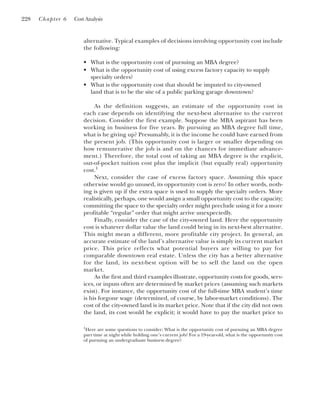 alternative. Typical examples of decisions involving opportunity cost include
the following:
• What is the opportunity cost of pursuing an MBA degree?
• What is the opportunity cost of using excess factory capacity to supply
specialty orders?
• What is the opportunity cost that should be imputed to city-owned
land that is to be the site of a public parking garage downtown?
As the definition suggests, an estimate of the opportunity cost in
each case depends on identifying the next-best alternative to the current
decision. Consider the first example. Suppose the MBA aspirant has been
working in business for five years. By pursuing an MBA degree full time,
what is he giving up? Presumably, it is the income he could have earned from
the present job. (This opportunity cost is larger or smaller depending on
how remunerative the job is and on the chances for immediate advance-
ment.) Therefore, the total cost of taking an MBA degree is the explicit,
out-of-pocket tuition cost plus the implicit (but equally real) opportunity
cost.1
Next, consider the case of excess factory space. Assuming this space
otherwise would go unused, its opportunity cost is zero! In other words, noth-
ing is given up if the extra space is used to supply the specialty orders. More
realistically, perhaps, one would assign a small opportunity cost to the capacity;
committing the space to the specialty order might preclude using it for a more
profitable “regular” order that might arrive unexpectedly.
Finally, consider the case of the city-owned land. Here the opportunity
cost is whatever dollar value the land could bring in its next-best alternative.
This might mean a different, more profitable city project. In general, an
accurate estimate of the land’s alternative value is simply its current market
price. This price reflects what potential buyers are willing to pay for
comparable downtown real estate. Unless the city has a better alternative
for the land, its next-best option will be to sell the land on the open
market.
As the first and third examples illustrate, opportunity costs for goods, serv-
ices, or inputs often are determined by market prices (assuming such markets
exist). For instance, the opportunity cost of the full-time MBA student’s time
is his forgone wage (determined, of course, by labor-market conditions). The
cost of the city-owned land is its market price. Note that if the city did not own
the land, its cost would be explicit; it would have to pay the market price to
228 Chapter 6 Cost Analysis
1
Here are some questions to consider: What is the opportunity cost of pursuing an MBA degree
part time at night while holding one’s current job? For a 19-year-old, what is the opportunity cost
of pursuing an undergraduate business degree?
 