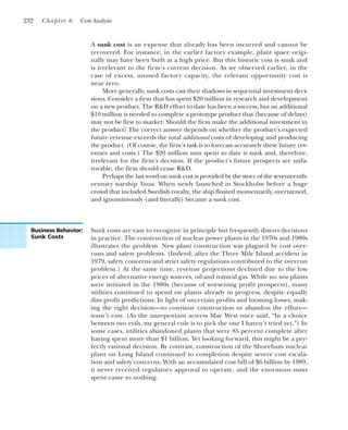 A sunk cost is an expense that already has been incurred and cannot be
recovered. For instance, in the earlier factory example, plant space origi-
nally may have been built at a high price. But this historic cost is sunk and
is irrelevant to the firm’s current decision. As we observed earlier, in the
case of excess, unused factory capacity, the relevant opportunity cost is
near zero.
More generally, sunk costs cast their shadows in sequential investment deci-
sions. Consider a firm that has spent $20 million in research and development
on a new product. The R&D effort to date has been a success, but an additional
$10 million is needed to complete a prototype product that (because of delays)
may not be first to market. Should the firm make the additional investment in
the product? The correct answer depends on whether the product’s expected
future revenue exceeds the total additional costs of developing and producing
the product. (Of course, the firm’s task is to forecast accurately these future rev-
enues and costs.) The $20 million sum spent to date is sunk and, therefore,
irrelevant for the firm’s decision. If the product’s future prospects are unfa-
vorable, the firm should cease R&D.
Perhaps the last word on sunk cost is provided by the story of the seventeenth-
century warship Vassa. When newly launched in Stockholm before a huge
crowd that included Swedish royalty, the ship floated momentarily, overturned,
and ignominiously (and literally) became a sunk cost.
232 Chapter 6 Cost Analysis
Business Behavior:
Sunk Costs
Sunk costs are easy to recognize in principle but frequently distort decisions
in practice. The construction of nuclear power plants in the 1970s and 1980s
illustrates the problem. New plant construction was plagued by cost over-
runs and safety problems. (Indeed, after the Three Mile Island accident in
1979, safety concerns and strict safety regulations contributed to the overrun
problem.) At the same time, revenue projections declined due to the low
prices of alternative energy sources, oil and natural gas. While no new plants
were initiated in the 1980s (because of worsening profit prospects), many
utilities continued to spend on plants already in progress, despite equally
dim profit predictions. In light of uncertain profits and looming losses, mak-
ing the right decision—to continue construction or abandon the effort—
wasn’t easy. (As the unrepentant actress Mae West once said, “In a choice
between two evils, my general rule is to pick the one I haven’t tried yet.”) In
some cases, utilities abandoned plants that were 85 percent complete after
having spent more than $1 billion. Yet looking forward, this might be a per-
fectly rational decision. By contrast, construction of the Shoreham nuclear
plant on Long Island continued to completion despite severe cost escala-
tion and safety concerns. With an accumulated cost bill of $6 billion by 1989,
it never received regulatory approval to operate, and the enormous sums
spent came to nothing.
 