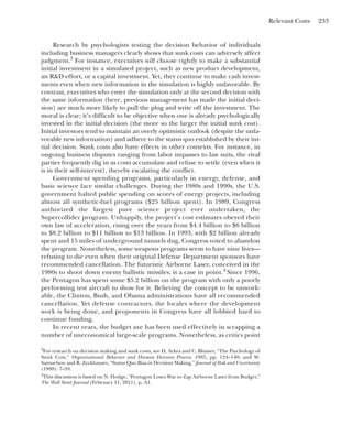 Relevant Costs 233
Research by psychologists testing the decision behavior of individuals
including business managers clearly shows that sunk costs can adversely affect
judgment.3
For instance, executives will choose rightly to make a substantial
initial investment in a simulated project, such as new product development,
an R&D effort, or a capital investment. Yet, they continue to make cash invest-
ments even when new information in the simulation is highly unfavorable. By
contrast, executives who enter the simulation only at the second decision with
the same information (here, previous management has made the initial deci-
sion) are much more likely to pull the plug and write off the investment. The
moral is clear; it’s difficult to be objective when one is already psychologically
invested in the initial decision (the more so the larger the initial sunk cost).
Initial investors tend to maintain an overly optimistic outlook (despite the unfa-
vorable new information) and adhere to the status quo established by their ini-
tial decision. Sunk costs also have effects in other contexts. For instance, in
ongoing business disputes ranging from labor impasses to law suits, the rival
parties frequently dig in as costs accumulate and refuse to settle (even when it
is in their self-interest), thereby escalating the conflict.
Government spending programs, particularly in energy, defense, and
basic science face similar challenges. During the 1980s and 1990s, the U.S.
government halted public spending on scores of energy projects, including
almost all synthetic-fuel programs ($25 billion spent). In 1989, Congress
authorized the largest pure science project ever undertaken, the
Supercollider program. Unhappily, the project’s cost estimates obeyed their
own law of acceleration, rising over the years from $4.4 billion to $6 billion
to $8.2 billion to $11 billion to $13 billion. In 1993, with $2 billion already
spent and 15 miles of underground tunnels dug, Congress voted to abandon
the program. Nonetheless, some weapons programs seem to have nine lives—
refusing to die even when their original Defense Department sponsors have
recommended cancellation. The futuristic Airborne Laser, conceived in the
1980s to shoot down enemy ballistic missiles, is a case in point.4
Since 1996,
the Pentagon has spent some $5.2 billion on the program with only a poorly
performing test aircraft to show for it. Believing the concept to be unwork-
able, the Clinton, Bush, and Obama administrations have all recommended
cancellation. Yet defense contractors, the locales where the development
work is being done, and proponents in Congress have all lobbied hard to
continue funding.
In recent years, the budget axe has been used effectively in scrapping a
number of uneconomical large-scale programs. Nonetheless, as critics point
3
For research on decision making and sunk costs, see H. Arkes and C. Blumer, “The Psychology of
Sunk Cost,” Organizational Behavior and Human Decision Process, 1985, pp. 124–140; and W.
Samuelson and R. Zeckhauser, “Status Quo Bias in Decision Making,” Journal of Risk and Uncertainty
(1988): 7–59.
4
This discussion is based on N. Hodge, “Pentagon Loses War to Zap Airborne Laser from Budget,”
The Wall Street Journal (February 11, 2011), p. A1.
 
