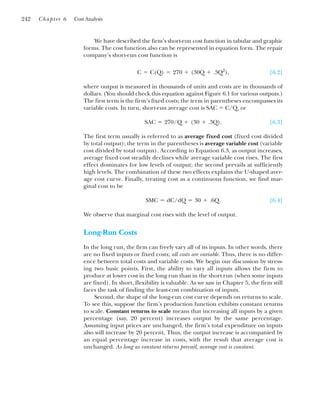We have described the firm’s short-run cost function in tabular and graphic
forms. The cost function also can be represented in equation form. The repair
company’s short-run cost function is
[6.2]
where output is measured in thousands of units and costs are in thousands of
dollars. (You should check this equation against Figure 6.1 for various outputs.)
The first term is the firm’s fixed costs; the term in parentheses encompasses its
variable costs. In turn, short-run average cost is SAC ⫽ C/Q, or
[6.3]
The first term usually is referred to as average fixed cost (fixed cost divided
by total output); the term in the parentheses is average variable cost (variable
cost divided by total output). According to Equation 6.3, as output increases,
average fixed cost steadily declines while average variable cost rises. The first
effect dominates for low levels of output; the second prevails at sufficiently
high levels. The combination of these two effects explains the U-shaped aver-
age cost curve. Finally, treating cost as a continuous function, we find mar-
ginal cost to be
[6.4]
We observe that marginal cost rises with the level of output.
Long-Run Costs
In the long run, the firm can freely vary all of its inputs. In other words, there
are no fixed inputs or fixed costs; all costs are variable. Thus, there is no differ-
ence between total costs and variable costs. We begin our discussion by stress-
ing two basic points. First, the ability to vary all inputs allows the firm to
produce at lower cost in the long run than in the short run (when some inputs
are fixed). In short, flexibility is valuable. As we saw in Chapter 5, the firm still
faces the task of finding the least-cost combination of inputs.
Second, the shape of the long-run cost curve depends on returns to scale.
To see this, suppose the firm’s production function exhibits constant returns
to scale. Constant returns to scale means that increasing all inputs by a given
percentage (say, 20 percent) increases output by the same percentage.
Assuming input prices are unchanged, the firm’s total expenditure on inputs
also will increase by 20 percent. Thus, the output increase is accompanied by
an equal percentage increase in costs, with the result that average cost is
unchanged. As long as constant returns prevail, average cost is constant.
SMC ⫽ dC/dQ ⫽ 30 ⫹ .6Q.
SAC ⫽ 270/Q ⫹ (30 ⫹ .3Q).
C ⫽ C(Q) ⫽ 270 ⫹ (30Q ⫹ .3Q2
),
242 Chapter 6 Cost Analysis
 