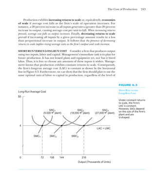 The Cost of Production 243
Production exhibits increasing returns to scale or, equivalently, economies
of scale if average cost falls as the firm’s scale of operation increases. For
instance, a 20 percent increase in all inputs generates a greater than 20 percent
increase in output, causing average cost per unit to fall. When increasing returns
prevail, average cost falls as output increases. Finally, decreasing returns to scale
prevail if increasing all inputs by a given percentage amount results in a less
than proportional increase in output. It follows that the presence of decreasing
returns to scale implies rising average costs as the firm’s output and scale increase.
SHORT-RUN VERSUS LONG-RUN COST Consider a firm that produces output
using two inputs, labor and capital. Management’s immediate task is to plan for
future production. It has not leased plant and equipment yet, nor has it hired
labor. Thus, it is free to choose any amounts of these inputs it wishes. Manage-
ment knows that production exhibits constant returns to scale. Consequently,
the firm’s long-run average cost (LAC) is constant as shown by the horizontal
line in Figure 6.3. Furthermore, we can show that the firm should plan to use the
same optimal ratio of labor to capital in production, regardless of the level of
FIGURE 6.3
Short-Run versus
Long-Run Cost
Under constant returns
to scale, the firm’s
LAC is constant.
However, SACs depend
on the size of the firm’s
plant and are
U-shaped.
$5
0
Output (Thousands of Units)
Long-Run Average Cost
4
216
144
108
72
SAC1
(9,000 ft2
plant)
SAC2
(18,000 ft2
plant)
SAC3
(27,000 ft2
plant)
SMC1 SMC2 SMC3
LAC = LMC
 