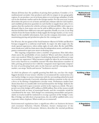 Seven Examples of Managerial Decisions 3
Multinational
Production and
Pricing
Almost all firms face the problem of pricing their products. Consider a U.S.
multinational carmaker that produces and sells its output in two geographic
regions. It can produce cars in its home plant or in its foreign subsidiary. It sells
cars in the domestic market and in the foreign market. For the next year, it must
determine the prices to set at home and abroad, estimate sales for each market,
and establish production quantities in each facility to supply those sales. It rec-
ognizes that the markets for vehicles at home and abroad differ with respect to
demand (that is, how many cars can be sold at different prices). Also, the pro-
duction facilities have different costs and capacities. Finally, at a cost, it can ship
vehicles from the home facility to help supply the foreign market, or vice versa.
Based on the available information, how can the company determine a profit-
maximizing pricing and production plan for the coming year?
Market Entry
For 20 years, the two giants of the book business—Barnes & Noble and Borders
Group—engaged in a cutthroat retail battle. In major city after major city, the
rivals opened superstores, often within sight of each other. By the mid-1990s,
more books were sold via chain stores than by independent stores, and both com-
panies continued to open new stores at dizzying rates.
The ongoing competition raises a number of questions: How did either
chain assess the profitability of new markets? Where and when should each
enter new markets? What if a region’s book-buying demand is sufficient to sup-
port only one superstore? What measures might be taken by an incumbent to
erect entry barriers to a would-be entrant? On what dimensions—number of
titles, pricing, personal service—did the companies most vigorously compete?
In view of accelerating book sales via the Internet and the emerging e-book
market, can mega “bricks and mortar” bookstores survive?
Building a New
Bridge
As chief city planner of a rapidly growing Sun Belt city, you face the single
biggest decision of your tenure: whether to recommend the construction of a
new harbor bridge to connect downtown with the surrounding suburbs located
on a northern peninsula. Currently, suburban residents commute to the city via
a ferry or by driving a long-distance circular route. Preliminary studies have
shown that there is considerable need and demand for the bridge. Indeed, the
bridge is expected to spur economic activity in the region as a whole. The pro-
jected cost of the bridge is $75 million to $100 million. Part of the money would
be financed with an issue of municipal bonds, and the remainder would be
contributed by the state. Toll charges on commuting automobiles and partic-
ularly on trucks would be instituted to recoup a portion of the bridge’s costs.
But, if bridge use falls short of projections, the city will be saddled with a very
expensive white elephant. What would you recommend?
A Regulatory
Problem
Environmental regulations have a significant effect on business decisions
and consumer behavior. Charles Schultze, former chairperson of the
President’s Council of Economic Advisers, describes the myriad problems
 