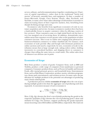 252 Chapter 6 Cost Analysis
servers, software, and telecommunications (together constituting over 10 per-
cent of capital expenditure), rather than in the traditional “bricks and
mortar” of factories, assembly lines, and equipment. To date, a number of
firms—Microsoft, Google, Cisco Systems, Oracle, eBay, Facebook, and
YouTube, to name a few—have taken advantage of information economies to
claim increasing shares of their respective markets, thus, benefiting from
sharply declining average unit costs.
E-commerce also benefits from significant economies of scale in cus-
tomer acquisition and service. In many e-commerce markets there has been
a land-rush-like frenzy to acquire customers (often by offering a variety of
free services). These customers come at a high initial fixed cost but have a
very low marginal cost of servicing them. In addition, demand-side exter-
nalities mean that customers receive greater value as the population of other
customers increase. This is true in online sites ranging from job-search to
business-to-business commerce to online classified ads. For instance, such
economies of scale provide eBay and Google with dominant positions in
online auctions and search, respectively. In turn, economies of scale in dis-
tribution means that at large enough scale, taking orders online, holding
inventories in centralized facilities, and shipping direct to customers is
cheaper than selling the same item at a retail outlet. The online sales clout
of Amazon is an obvious case in point.
Economies of Scope
Most firms produce a variety of goods. Computer firms, such as IBM and
Toshiba, produce a wide range of computers from mainframes to personal
computers. Consumer products firms, such as Procter & Gamble and General
Foods, offer myriad personal, grocery, and household items. Entertainment
firms, such as Walt Disney Corporation, produce movies, television programs,
toys, theme park entertainment, and vacation services. In many cases, the jus-
tification for multiple products is the potential cost advantages of producing
many closely related goods.
A production process exhibits economies of scope when the cost of pro-
ducing multiple goods is less than the aggregate cost of producing each item
separately. A convenient measure of such economies is
Here, C(Q1, Q2) denotes the firm’s cost of jointly producing the goods in the
respective quantities; C(Q1) denotes the cost of producing good 1 alone and
similarly for C(Q2). For instance, suppose producing the goods separately
means incurring costs of $12 million and $8 million, respectively. The total cost
SC ⫽
C(Q1) ⫹ C(Q2) ⫺ C(Q1, Q2)
C(Q1) ⫹ C(Q2)
.
 