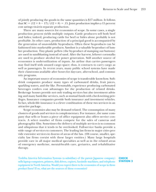 Returns to Scale and Scope 253
of jointly producing the goods in the same quantities is $17 million. It follows
that SC ⫽ (12 ⫹ 8 ⫺ 17)/(12 ⫹ 8) ⫽ .15. Joint production implies a 15 percent
cost savings vis-à-vis separate production.
There are many sources for economies of scope. In some cases, a single
production process yields multiple outputs. Cattle producers sell both beef
and hides; indeed, producing cattle for beef or hides alone probably is not
profitable. In other cases, production of a principal good is accompanied by
the generation of unavoidable by-products. Often these by-products can be
fashioned into marketable products. Sawdust is a valuable by-product of lum-
ber production. Tiny plastic pellets (the by-product of stamping out buttons)
are used in sandblasting instead of sand. After the harvest, leftover cornstalks
are used to produce alcohol for power generation. Still another source of
economies is underutilization of inputs. An airline that carries passengers
may find itself with unused cargo space; thus, it contracts to carry cargo as
well as passengers. In recent years, many public school systems have made
their classrooms available after hours for day-care, after-school, and commu-
nity programs.
An important source of economies of scope is transferable know-how. Soft-
drink companies produce many types of carbonated drinks, fruit juices,
sparkling waters, and the like. Presumably, experience producing carbonated
beverages confers cost advantages for the production of related drinks.
Brokerage houses provide not only trading services but also investment advis-
ing and many bank-like services, such as mutual funds with check-writing priv-
ileges. Insurance companies provide both insurance and investment vehicles.
In fact, whole-life insurance is a clever combination of these two services in an
attractive package.
Scope economies also may be demand related. The consumption of many
clusters of goods and services is complementary. For instance, the same com-
pany that sells or leases a piece of office equipment also offers service con-
tracts. A select number of firms compete for the sales of cameras and
photographic film. Sometimes the delivery of multiple services is so common
and ubiquitous that it tends to be overlooked. Full-service banks provide a
wide range of services to customers. The leading law firms in major cities pro-
vide extensive services in dozens of areas of the law. (Of course, smaller, spe-
cialty law firms coexist with these larger entities.) Many large hospitals
provide care in all major medical specialties as well as in the related areas
of emergency medicine, mental-health care, geriatrics, and rehabilitative
therapy.
CHECK
STATION 3
Toshiba America Information Systems (a subsidiary of the parent Japanese company)
sells laptop computers, printers, disk drives, copiers, facsimile machines, and telephone
equipment in North America. Would you expect there to be economies of scope in these
product lines? If so, what are the sources of these economies?
 