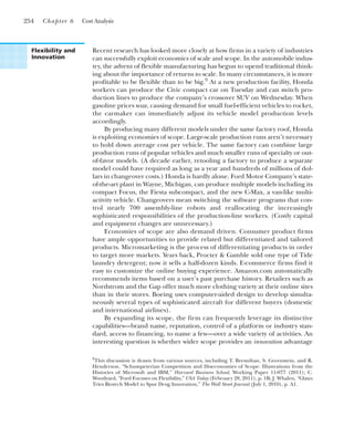 254 Chapter 6 Cost Analysis
Recent research has looked more closely at how firms in a variety of industries
can successfully exploit economics of scale and scope. In the automobile indus-
try, the advent of flexible manufacturing has begun to upend traditional think-
ing about the importance of returns to scale. In many circumstances, it is more
profitable to be flexible than to be big.9
At a new production facility, Honda
workers can produce the Civic compact car on Tuesday and can switch pro-
duction lines to produce the company’s crossover SUV on Wednesday. When
gasoline prices soar, causing demand for small fuel-efficient vehicles to rocket,
the carmaker can immediately adjust its vehicle model production levels
accordingly.
By producing many different models under the same factory roof, Honda
is exploiting economies of scope. Large-scale production runs aren’t necessary
to hold down average cost per vehicle. The same factory can combine large
production runs of popular vehicles and much smaller runs of specialty or out-
of-favor models. (A decade earlier, retooling a factory to produce a separate
model could have required as long as a year and hundreds of millions of dol-
lars in changeover costs.) Honda is hardly alone. Ford Motor Company’s state-
of-the-art plant in Wayne, Michigan, can produce multiple models including its
compact Focus, the Fiesta subcompact, and the new C-Max, a van-like multi-
activity vehicle. Changeovers mean switching the software programs that con-
trol nearly 700 assembly-line robots and reallocating the increasingly
sophisticated responsibilities of the production-line workers. (Costly capital
and equipment changes are unnecessary.)
Economies of scope are also demand driven. Consumer product firms
have ample opportunities to provide related but differentiated and tailored
products. Micromarketing is the process of differentiating products in order
to target more markets. Years back, Procter & Gamble sold one type of Tide
laundry detergent; now it sells a half-dozen kinds. E-commerce firms find it
easy to customize the online buying experience. Amazon.com automatically
recommends items based on a user’s past purchase history. Retailers such as
Nordstrom and the Gap offer much more clothing variety at their online sites
than in their stores. Boeing uses computer-aided design to develop simulta-
neously several types of sophisticated aircraft for different buyers (domestic
and international airlines).
By expanding its scope, the firm can frequently leverage its distinctive
capabilities—brand name, reputation, control of a platform or industry stan-
dard, access to financing, to name a few—over a wide variety of activities. An
interesting question is whether wider scope provides an innovation advantage
Flexibility and
Innovation
9
This discussion is drawn from various sources, including T. Bresnihan, S. Greenstein, and R.
Henderson, “Schumpeterian Competition and Diseconomies of Scope: Illustrations from the
Histories of Microsoft and IBM,” Harvard Business School, Working Paper 11-077 (2011); C.
Woodyard, “Ford Focuses on Flexibility,” USA Today (February 28, 2011), p. 1B; J. Whalen, “Glaxo
Tries Biotech Model to Spur Drug Innovation,” The Wall Street Journal (July 1, 2010), p. A1.
 