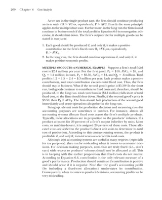 As we saw in the single-product case, the firm should continue producing
an item only if R ⬎ VC or, equivalently, P ⬎ AVC. Exactly the same principle
applies to the multiproduct case. Furthermore, in the long run the firm should
continue in business only if the total profit in Equation 6.6 is nonnegative; oth-
erwise, it should shut down. The firm’s output rule for multiple goods can be
stated in two parts:
1. Each good should be produced if, and only if, it makes a positive
contribution to the firm’s fixed costs: Ri ⬎VCi or, equivalently,
Pi ⬎ AVCi.
2. In the long run, the firm should continue operations if, and only if, it
makes positive economic profits.
MULTIPLE PRODUCTS: A NUMERICAL EXAMPLE Suppose a firm’s total fixed
cost is $2.4 million per year. For the first good, P1 ⫽ $10, AVC1 ⫽ $9, and
Q1 ⫽ 1.2 million; in turn, P2 ⫽ $6.50, AVC2 ⫽ $4, and Q2 ⫽ .6 million. Total
profit is 1.2 ⫹ 1.5 ⫺ 2.4 ⫽ $.3 million per year. Each product makes a positive
contribution, and total contribution exceeds total fixed cost. Thus, the firm
should stay in business. What if the second good’s price is $5.50? In the short
run, both goods continue to contribute to fixed costs and, therefore, should be
produced. In the long run, total contribution ($2.1 million) falls short of total
fixed cost, so the firm should shut down. Finally, if the second good’s price is
$3.50, then P2 ⬍ AVC2. The firm should halt production of the second good
immediately and cease operations altogether in the long run.
Sizing up relevant costs for production decisions and measuring costs for
accounting purposes are sometimes in conflict. For instance, almost all
accounting systems allocate fixed costs across the firm’s multiple products.
Typically, these allocations are in proportion to the products’ volumes. If a
product accounts for 20 percent of a firm’s output (whether by units, labor
costs, or machine-hours), it is assigned 20 percent of these costs. These allo-
cated costs are added to the product’s direct unit costs to determine its total
cost of production. According to this cost-accounting system, the product is
profitable if, and only if, its total revenues exceed its total costs.
Although cost accounting systems are useful in many respects (especially
for tax purposes), they can be misleading when it comes to economic deci-
sions. For decision-making purposes, costs that are truly fixed (i.e., don’t
vary) with respect to products’ volumes should not be allocated at all. This
is in keeping with the earlier proposition that fixed costs do not matter.
According to Equation 6.6, contribution is the only relevant measure of a
good’s performance. Production should continue if contribution is positive
and should cease if it is negative. Note that the good’s accounting profit
(by including a fixed-cost allocation) understates its contribution.
Consequently, when it comes to product decisions, accounting profit can be
very misleading.
260 Chapter 6 Cost Analysis
 