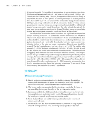 it improve its profits? First, consider the wrong method of approaching these questions.
Management observes that when it sells 2,400 pairs, total average cost is $39.65 per pair.
This exceeds the $36 selling price. Therefore, management believes its current strategy is
unprofitable. What are its other options? An obvious possibility is to increase price to a
level above $39.65, say, to $40. The table shows the results of this strategy. Volume drops to
1,600 pairs, but average total cost rises to $50.88. (Because the decline in volume is much
greater than the reduction in total cost, average cost rises dramatically.) Price still falls well
short of average cost. A price cut will do no better. The other prices in the table tell the
same story: Average total cost exceeds price in all cases. Therefore, management concludes
that the boys’ running shoe cannot earn a profit and should be discontinued.
Let’s now adopt the role of economic consultant and explain why management’s
current reasoning is in error. The problem lies with the allocation of the $90,000 in
“shared” costs. Recall the economic “commandment”: Do not allocate fixed costs. In a
multiproduct firm, contribution is the correct measure of a product’s profitability. A com-
parison of columns 3 and 4 in the table shows that the boys’ shoe makes a positive con-
tribution for four of the price and output combinations. Thus, the shoe should be
retained. The firm’s optimal strategy is to lower the price to P ⫽ $32. The resulting sales
volume is Q ⫽ 3,200. Maximum contribution is $102,400 ⫺ $85,600 ⫽ $16,800. Beyond
P ⫽ $32, however, any further price reduction is counterproductive. (The additional cost
of supplying these additional sales units exceeds the extra sales revenue.) Thus, the pro-
duction manager would be wrong to advocate a policy of minimizing direct costs per unit
of output. We can check that of the five output levels, average variable cost (AVC) is min-
imized at Q ⫽ 4,000. (Here AVC is $100,000/4,000 ⫽ $25 per pair.) Nonetheless, this vol-
ume of output delivers less contribution than Q ⫽ 3,200 because the accompanying drop
in price is much greater than the decline in average variable cost. To sum up, the firm’s
correct strategy is to maximize the product’s contribution.
SUMMARY
Decision-Making Principles
1. Cost is an important consideration in decision making. In deciding
among different courses of action, the manager need only consider the
differential revenues and costs of the various alternatives.
2. The opportunity cost associated with choosing a particular decision is
measured by the forgone benefits of the next-best alternative.
3. Economic profit is the difference between total revenues and total costs
(i.e., explicit costs and opportunity costs). Managerial decisions should
be based on economic profit, not accounting profit.
4. Costs that are fixed (or sunk) with respect to alternative courses of
action are irrelevant.
5. In the short run, the firm should continue to produce as long as price
exceeds average variable cost. Assuming it does produce, the firm
262 Chapter 6 Cost Analysis
 