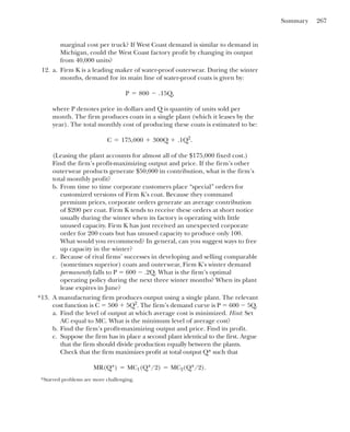 Summary 267
marginal cost per truck? If West Coast demand is similar to demand in
Michigan, could the West Coast factory profit by changing its output
from 40,000 units?
12. a. Firm K is a leading maker of water-proof outerwear. During the winter
months, demand for its main line of water-proof coats is given by:
where P denotes price in dollars and Q is quantity of units sold per
month. The firm produces coats in a single plant (which it leases by the
year). The total monthly cost of producing these coats is estimated to be:
(Leasing the plant accounts for almost all of the $175,000 fixed cost.)
Find the firm’s profit-maximizing output and price. If the firm’s other
outerwear products generate $50,000 in contribution, what is the firm’s
total monthly profit?
b. From time to time corporate customers place “special” orders for
customized versions of Firm K’s coat. Because they command
premium prices, corporate orders generate an average contribution
of $200 per coat. Firm K tends to receive these orders at short notice
usually during the winter when its factory is operating with little
unused capacity. Firm K has just received an unexpected corporate
order for 200 coats but has unused capacity to produce only 100.
What would you recommend? In general, can you suggest ways to free
up capacity in the winter?
c. Because of rival firms’ successes in developing and selling comparable
(sometimes superior) coats and outerwear, Firm K’s winter demand
permanently falls to P ⫽ 600 ⫺ .2Q. What is the firm’s optimal
operating policy during the next three winter months? When its plant
lease expires in June?
13. A manufacturing firm produces output using a single plant. The relevant
cost function is C ⫽ 500 ⫹ 5Q2
. The firm’s demand curve is P ⫽ 600 ⫺ 5Q.
a. Find the level of output at which average cost is minimized. Hint: Set
AC equal to MC. What is the minimum level of average cost?
b. Find the firm’s profit-maximizing output and price. Find its profit.
c. Suppose the firm has in place a second plant identical to the first. Argue
that the firm should divide production equally between the plants.
Check that the firm maximizes profit at total output Q* such that
MR(Q*) ⫽ MC1(Q*/2) ⫽ MC2(Q*/2).
C ⫽ 175,000 ⫹ 300Q ⫹ .1Q2
.
P ⫽ 800 ⫺ .15Q,
*Starred problems are more challenging.
*
 