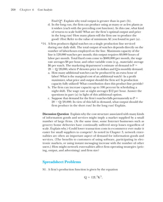 Find Q*. Explain why total output is greater than in part (b).
d. In the long run, the firm can produce using as many or as few plants as
it wishes (each with the preceding cost function). In this case, what kind
of returns to scale hold? What are the firm’s optimal output and price
in the long run? How many plants will the firm use to produce the
good? Hint: Refer to the value of minimum AC you found in part (a).
14. A firm produces digital watches on a single production line serviced
during one daily shift. The total output of watches depends directly on the
number of labor-hours employed on the line. Maximum capacity of the
line is 120,000 watches per month; this output requires 60,000 hours of
labor per month. Total fixed costs come to $600,000 per month, the wage
rate averages $8 per hour, and other variable costs (e.g., materials) average
$6 per watch. The marketing department’s estimate of demand is P ⫽
28 ⫺ Q/20,000, where P denotes price in dollars and Q is monthly demand.
a. How many additional watches can be produced by an extra hour of
labor? What is the marginal cost of an additional watch? As a profit
maximizer, what price and output should the firm set? Is production
capacity fully utilized? What contribution does this product line provide?
b. The firm can increase capacity up to 100 percent by scheduling a
night shift. The wage rate at night averages $12 per hour. Answer the
questions in part (a) in light of this additional option.
c. Suppose that demand for the firm’s watches falls permanently to P ⫽
20 ⫺ Q/20,000. In view of this fall in demand, what output should the
firm produce in the short run? In the long run? Explain.
Discussion Question Explain why the cost structure associated with many kinds
of information goods and services might imply a market supplied by a small
number of large firms. (At the same time, some Internet businesses such as
grocery home deliveries have continually suffered steep losses regardless of
scale. Explain why.) Could lower transaction costs in e-commerce ever make it
easier for small suppliers to compete? As noted in Chapter 3, network exter-
nalities are often an important aspect of demand for information goods and
services. (The benefits to customers of using software, participating in elec-
tronic markets, or using instant messaging increase with the number of other
users.) How might network externalities affect firm operating strategies (pric-
ing, output, and advertising) and firm size?
Spreadsheet Problems
S1. A firm’s production function is given by the equation
Q ⫽ 12L.5
K.5
,
268 Chapter 6 Cost Analysis
*
 