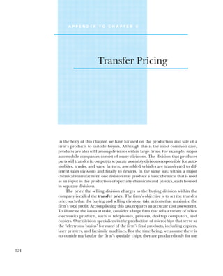 A P P E N D I X T O C H A P T E R 6
Transfer Pricing
In the body of this chapter, we have focused on the production and sale of a
firm’s products to outside buyers. Although this is the most common case,
products are also sold among divisions within large firms. For example, major
automobile companies consist of many divisions. The division that produces
parts will transfer its output to separate assembly divisions responsible for auto-
mobiles, trucks, and vans. In turn, assembled vehicles are transferred to dif-
ferent sales divisions and finally to dealers. In the same way, within a major
chemical manufacturer, one division may produce a basic chemical that is used
as an input in the production of specialty chemicals and plastics, each housed
in separate divisions.
The price the selling division charges to the buying division within the
company is called the transfer price. The firm’s objective is to set the transfer
price such that the buying and selling divisions take actions that maximize the
firm’s total profit. Accomplishing this task requires an accurate cost assessment.
To illustrate the issues at stake, consider a large firm that sells a variety of office
electronics products, such as telephones, printers, desktop computers, and
copiers. One division specializes in the production of microchips that serve as
the “electronic brains” for many of the firm’s final products, including copiers,
laser printers, and facsimile machines. For the time being, we assume there is
no outside market for the firm’s specialty chips; they are produced only for use
274
 