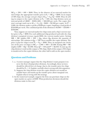 Appendix to Chapter 6 Transfer Pricing 277
MCM ⫽ 200 ⫹ 400 ⫽ $600. Thus, in the absence of an external market for
microchips, the appropriate transfer price is PT ⫽ MCM ⫽ $600. At an output
of 400 chips, the average cost per chip is ACM ⫽ CM/Q ⫽ $500. Thus, by sell-
ing its output to the copier division at PT ⫽ 600, the chip division earns an
internal profit of ($600 ⫺ $500)(400) ⫽ $40,000 per week. The copier divi-
sion’s average total cost is ACA ⫽ CA/Q ⫹ $600 ⫽ $2,500 per copier. At P* ⫽
2,800, the division makes a profit of $300 per copier, implying a total profit of
$120,000 per week. The combined profit of the divisions is 40,000 ⫹ 120,000 ⫽
$160,000.
Now, suppose an external market for chips exists and a chip’s current mar-
ket price is PM ⫽ $900. For each additional chip produced and sold, the chip
division’s marginal revenue equals $900, the current market price. Setting
MR ⫽ MC implies 900 ⫽ 200 ⫹ QM, where QM denotes the quantity of
microchips. The solution is QM ⫽ 700. Next consider the copier division. The
price it pays for chips is now PT ⫽ PM ⫽ $900. Thus, its marginal cost (inclu-
sive of the price of chips) is MCT ⫽ 1,000 ⫹ 900 ⫽ $1,900. Setting MR ⫽ MC
implies 4,000 ⫺ 6Q ⫽ $1,900. Thus, Q* ⫽ 350 and P* ⫽ $2,950. To sum up, the
chip division’s total weekly output is 700 chips. Half of this output (350 chips)
is transferred to the copier division; the other half is sold on the open market.
Questions and Problems
1. a. A senior manager argues that the chip division’s main purpose is to
serve the firm’s final-product divisions. Accordingly, these services
should be offered free of charge; that is, the transfer price for chips
should be PT ⫽ 0. Explain carefully what is wrong with this argument.
b. Suppose the chip division treats the copier division as it would an
outside buyer and marks up the transfer price above marginal cost.
Explain what is wrong with this strategy.
2. In the numerical example, suppose the firm can purchase chips on the
open market at a price of $300. What production decisions should the
divisions make in this case?
 