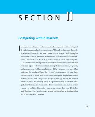 Competing within Markets
In the previous chapters, we have examined managerial decisions of typical
firms facing demand and cost conditions. Although we have noted specific
products and industries, we have carried out the analyses without explicit
reference to types of economic environments. In this section’s five chapters,
we take a closer look at the market environments in which firms compete.
Economists and management scientists traditionally divide markets into
four main types: perfect competition, monopolistic competition, oligopoly,
and pure monopoly. These market types differ with respect to several key
attributes: the number of firms, the extent of barriers to entry for new firms,
and the degree to which individual firms control price. In perfect competi-
tion and monopolistic competition, many sellers supply the market, and new
sellers can enter the industry easily. In a pure monopoly, in contrast, a sin-
gle firm is the industry. There are no direct competitors, and barriers to new
entry are prohibitive. Oligopoly represents an intermediate case: The indus-
try is dominated by a small number of firms and is marked by significant, but
not prohibitive, entry barriers.
II
S E C T I O N II
281
 