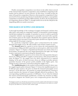 The Basics of Supply and Demand 285
Finally, monopolistic competition (not shown in the table) shares several
of the characteristics of perfect competition: many small firms competing in the
market and an absence of entry barriers. In this sense, it would occupy the
same cell as perfect competition. However, whereas perfect competition is char-
acterized by firms producing identical standardized products, monopolistic
competition is marked by product differentiation. In short, the two dimensions
of competition shown in Table 7.1, though useful, do not do the full job in dis-
tinguishing different market structures.
THE BASICS OF SUPPLY AND DEMAND
A thorough knowledge of the workings of supply and demand, and how they
affect price and output in competitive markets, is essential for sound manage-
rial decision making. For example, if a product or service is sold in a perfectly
competitive industry, top management is naturally concerned with a predic-
tion of future prices in the market. Should the firm expand capacity with the
expectation of price increases? Conversely, if price declines are expected, down-
sizing might be the proper response.
In a perfectly competitive market, price is determined by the market
demand and supply curves. We will consider each of these entities in turn.
The demand curve for a good or service shows the total quantities that
consumers are willing and able to purchase at various prices, other factors held
constant.2
Figure 7.1 depicts a hypothetical demand curve D for shoes in a
local market. As expected, the curve slopes downward to the right. Any change
in price represents a movement along the demand curve.
The supply curve for a good or service shows the total quantities that pro-
ducers are willing and able to supply at various prices, other factors held con-
stant. In Figure 7.1, the supply curve for shoes (denoted by S) is upward
sloping. As the price of shoes increases, firms are willing to produce greater
quantities because of the greater profit available at the higher price. Any
change in price represents a movement along the supply curve.
The equilibrium price in the market is determined at point E where mar-
ket supply equals market demand. Figure 7.1 shows the equilibrium price to
be $25 per pair of shoes, the price at which the demand and supply curves
intersect. At the $25 price, the quantity of output demanded by consumers
exactly matches the amount of output willingly offered by producers. The
corresponding equilibrium quantity is 8,000 pairs. To see what lies behind
the notion of demand-supply equilibrium, consider the situation at differ-
ent prices. Suppose the market price were temporarily greater than $25
2
In Chapters 2 and 3, we already have presented an extensive analysis of the demand curve facing
an individual firm. In the present discussion, we focus on total demand in the market as a whole.
Except for this difference, all of the earlier analyses apply.
 