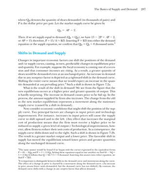 The Basics of Supply and Demand 287
where QD denotes the quantity of shoes demanded (in thousands of pairs) and
P is the dollar price per pair. Let the market supply curve be given by
Then, if we set supply equal to demand (QS ⫽ QD), we have 13 ⫺ .2P ⫽ .4P ⫺ 2,
or .6P ⫽ 15; therefore, P ⫽ 15/.6 ⫽ $25. Inserting P ⫽ $25 into either the demand
equation or the supply equation, we confirm that QD ⫽ QS ⫽ 8 thousand units.3
Shifts in Demand and Supply
Changes in important economic factors can shift the positions of the demand
and/or supply curves, causing, in turn, predictable changes in equilibrium price
and quantity. For example, suppose the local economy is coming out of a reces-
sion and that consumer incomes are rising. As a result, a greater quantity of
shoes would be demanded even at an unchanged price. An increase in demand
due to any nonprice factor is depicted as a rightward shift in the demand curve.
Shifting the entire curve means that we would expect an increase in the quan-
tity demanded at any prevailing price.4
Such a shift is shown in Figure 7.2a.
What is the result of the shift in demand? We see from the figure that the
new equilibrium occurs at a higher price and greater quantity of output. This
is hardly surprising. The increase in demand causes price to be bid up. In the
process, the amount supplied by firms also increases. The change from the old
to the new market equilibrium represents a movement along the stationary
supply curve (caused by a shift in demand).
Now consider economic conditions that might shift the position of the sup-
ply curve. Two principal factors are changes in input prices and technology
improvements. For instance, increases in input prices will cause the supply
curve to shift upward and to the left. (Any effect that increases the marginal
cost of production means that the firm must receive a higher price to be
induced to supply a given level of output.) Technological improvements, how-
ever, allow firms to reduce their unit costs of production. As a consequence, the
supply curve shifts down and to the right. Such a shift is shown in Figure 7.2b.
The result is a greater market output and a lower price. The favorable shift in
supply has moved the equilibrium toward lower prices and greater quantities
along the unchanged demand curve.
QS ⫽ .4P ⫺ 2.
3
The same answer would be found if we began with the curves expressed in the equivalent forms
P ⫽ 65 ⫺ 5QD and P ⫽ 5 ⫹ 2.5QS. Setting these equations equal to one another, we find 65 ⫺ 5Q ⫽
5 ⫹ 2.5Q. It follows that Q ⫽ 60/7.5 ⫽ 8 thousand. Inserting this answer into either equation, we
find P ⫽ $25.
4
It is important to distinguish between shifts in the demand curve and movements along the curve.
The effect of a change in price is charted by a movement along the demand curve. (An increase
in price means fewer units demanded, but the demand curve has not shifted.) By contrast, the
demand curve shifts with a change in any nonprice factor that affects demand.
 