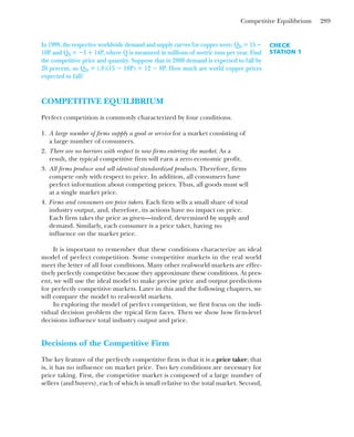 Competitive Equilibrium 289
CHECK
STATION 1
In 1999, the respective worldwide demand and supply curves for copper were: QD ⴝ 15 ⴚ
10P and QS ⴝ ⴚ3 ⴙ 14P, where Q is measured in millions of metric tons per year. Find
the competitive price and quantity. Suppose that in 2000 demand is expected to fall by
20 percent, so QD ⴝ (.8)(15 ⴚ 10P) ⴝ 12 ⴚ 8P. How much are world copper prices
expected to fall?
COMPETITIVE EQUILIBRIUM
Perfect competition is commonly characterized by four conditions.
1. A large number of firms supply a good or service for a market consisting of
a large number of consumers.
2. There are no barriers with respect to new firms entering the market. As a
result, the typical competitive firm will earn a zero economic profit.
3. All firms produce and sell identical standardized products. Therefore, firms
compete only with respect to price. In addition, all consumers have
perfect information about competing prices. Thus, all goods must sell
at a single market price.
4. Firms and consumers are price takers. Each firm sells a small share of total
industry output, and, therefore, its actions have no impact on price.
Each firm takes the price as given—indeed, determined by supply and
demand. Similarly, each consumer is a price taker, having no
influence on the market price.
It is important to remember that these conditions characterize an ideal
model of perfect competition. Some competitive markets in the real world
meet the letter of all four conditions. Many other real-world markets are effec-
tively perfectly competitive because they approximate these conditions. At pres-
ent, we will use the ideal model to make precise price and output predictions
for perfectly competitive markets. Later in this and the following chapters, we
will compare the model to real-world markets.
In exploring the model of perfect competition, we first focus on the indi-
vidual decision problem the typical firm faces. Then we show how firm-level
decisions influence total industry output and price.
Decisions of the Competitive Firm
The key feature of the perfectly competitive firm is that it is a price taker; that
is, it has no influence on market price. Two key conditions are necessary for
price taking. First, the competitive market is composed of a large number of
sellers (and buyers), each of which is small relative to the total market. Second,
 
