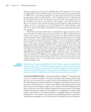 industry output has increased to 240,000 units. The higher level of output
is supplied by the 40 incumbent firms, each having increased its production
to 6,000 units. (According to Figure 7.3a, this is precisely the firm’s profit-
maximizing response to the $8 price.) The equilibrium at E⬘ is determined
by the intersection of the new demand curve and the total supply curve of
the 40 firms currently in the industry. This supply curve also is shown in
Figure 7.4 and is constructed by summing horizontally the individual firms’
supply curves (i.e., marginal cost curves) in Figure 7.3. (Check Station 4 will
ask you to derive the market equilibrium by equating demand and short-
run supply.)
The shift in demand calls forth an immediate supply response (and a
move from E to E⬘). But this is not the end of the story. Because the firms cur-
rently in the market are enjoying excess profits, new firms will be attracted
into the industry. Price will be bid down below $8 and will continue to be bid
down as long as excess profits exist. In Figure 7.4, the new long-run equilib-
rium result is at E*. Price is bid down to $6 per unit, its original level. At this
price, total market demand is 280,000 units, a 40 percent increase above the
200,000 units sold at equilibrium E. In turn, industry supply increases to match
this higher level of demand. How is this output supplied? With the price at $6
once again, each firm produces 5,000 units. Therefore, the total output of
280,000 units is supplied by 280,000/5,000 ⫽ 56 firms; that is, 16 new firms
enter the industry (in addition to the original 40 firms). In the long run, the
40 percent increase in demand has called forth a 40 percent increase in the
number of firms. There is no change in the industry’s unit cost or price; both
remain at $6 per unit.
294 Chapter 7 Perfect Competition
CHECK
STATION 4
Starting from the long-run equilibrium in Check Station 3, suppose market demand
increases to QD ⴝ 400 ⴚ 20P. Find the equilibrium price in the short run (before new
firms enter). (Hint: Set the new demand curve equal to the supply curve derived in Check
Station 2.) Check that the typical firm makes a positive economic profit. In the long run—
after entry—what is the equilibrium price? How many firms will serve the market?
LONG-RUN MARKET SUPPLY The horizontal line in Figure 7.4 represents the
case of a constant-cost industry. For such an industry, the long-run market sup-
ply curve is a horizontal line at a level equal to the minimum LAC of produc-
tion. Recall that any long-run additions to supply are furnished by the entry of
new firms. Furthermore, in a constant-cost industry, the inputs needed to pro-
duce the increased industry output can be obtained without bidding up their
prices. This is the case if the industry in question draws its resources from large,
well-developed input markets. (If the industry is a “small player” in these input
markets, an increase in its demand will have a negligible effect on the inputs’
market prices.) For instance, the market for new housing exhibits a nearly hor-
izontal long-run supply curve. In the long run, the industry’s two main inputs—
 