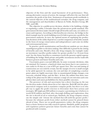 objective of the firm and the usual barometer of its performance. Thus,
among alternative courses of action, the manager will select the one that will
maximize the profit of the firm. Attainment of maximum profit worldwide is
the natural objective of the multinational carmaker, the drug company, and
the management and shareholders of Barnes & Noble, Borders Group, BP,
NBC, and CBS.
The objective in a public-sector decision, whether it be building a bridge
or regulating a utility, is broader than the private-sector profit standard. The
government decision maker should weigh all benefits and costs, not solely rev-
enues and expenses. According to this benefit-cost criterion, the bridge in the
third example may be worth building even if it fails to generate a profit for the
government authority. In turn, the optimal means of regulating the produc-
tion decisions of the utility depend on a careful comparison of benefits (mainly
in the form of energy conservation and independence) and costs (in dollar
and environmental terms).
In practice, profit maximization and benefit-cost analysis are not always
unambiguous guides to decision making. One difficulty is posed by the timing
of benefits and costs. Should a firm (the drug company, for example) make
an investment (sacrifice profits today) for greater profits 5 or 10 years from
now? Are the future benefits to commuters worth the present capital expense
of building the bridge? Both private and public investments involve trade-offs
between present and future benefits and costs.
Uncertainty poses a second difficulty. In some economic decisions, risks
are minimal. For instance, a fast-food chain may know that it can construct a
new outlet in 45 days at a cost of $75 per square foot. The cost and timing of
construction are not entirely certain, but the margin of error is small enough
to be safely ignored. In contrast, the cost and date of completing a nuclear
power plant are highly uncertain (due to unanticipated design changes, cost
overruns, schedule delays, and the like). At best, the utilities that share own-
ership of the plant may be able to estimate a range of cost outcomes and com-
pletion dates and assess probabilities for these possible outcomes.
The presence of risk and uncertainty has a direct bearing on the way
the decision maker thinks about his or her objective. Both BP and the phar-
maceutical company seek to maximize company profit, but there is no sim-
ple way to apply the profit criterion to determine their best actions and
strategies. BP might pay $50 million to acquire a promising site it believes is
worth $150 million and find, after thorough drilling and exploration, that
the site is devoid of oil or natural gas. Similarly, the drug company cannot
use the simple rule “choose the method that will yield the greater profit,”
because the ultimate profit from either method cannot be pinned down
ahead of time. There are no profit guarantees; rather, the drug company
faces a choice between two risky research options. Similarly, public programs
and regulatory policies generate future benefits and costs that cannot be
predicted with certainty.
8 Chapter 1 Introduction to Economic Decision Making
 