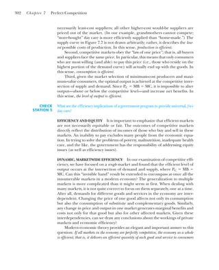necessarily least-cost suppliers; all other higher-cost would-be suppliers are
priced out of the market. (In our example, grandmothers cannot compete;
“store-bought” day care is more efficiently supplied than “home-made.”) The
supply curve in Figure 7.7 is not drawn arbitrarily; rather, it describes the low-
est possible costs of production. In this sense, production is efficient.
Second, competitive markets obey the “law of one price”; that is, all buyers
and suppliers face the same price. In particular, this means that only consumers
who are most willing (and able) to pay this price (i.e., those who reside on the
highest portion of the demand curve) will actually end up with the goods. In
this sense, consumption is efficient.
Third, given the market selection of minimum-cost producers and maxi-
mum-value consumers, the optimal output is achieved at the competitive inter-
section of supply and demand. Since PC ⫽ MB ⫽ MC, it is impossible to alter
output—above or below the competitive level—and increase net benefits. In
this sense, the level of output is efficient.
302 Chapter 7 Perfect Competition
CHECK
STATION 5
What are the efficiency implications of a government program to provide universal, free
day care?
EFFICIENCY AND EQUITY It is important to emphasize that efficient markets
are not necessarily equitable or fair. The outcomes of competitive markets
directly reflect the distribution of incomes of those who buy and sell in these
markets. An inability to pay excludes many people from the economic equa-
tion. In trying to solve the problems of poverty, malnutrition, inadequate health
care, and the like, the government has the responsibility of addressing equity
issues (as well as efficiency issues).
DYNAMIC, MARKETWIDE EFFICIENCY In our examination of competitive effi-
ciency, we have focused on a single market and found that the efficient level of
output occurs at the intersection of demand and supply, where PC ⫽ MB ⫽
MC. Can this “invisible hand” result be extended to encompass at once all the
innumerable markets in a modern economy? The generalization to multiple
markets is more complicated than it might seem at first. When dealing with
many markets, it is not quite correct to focus on them separately, one at a time.
After all, demands for different goods and services in the economy are inter-
dependent. Changing the price of one good affects not only its consumption
but also the consumption of substitute and complementary goods. Similarly,
any change in price and output in one market generates marginal benefits and
costs not only for that good but also for other affected markets. Given these
interdependencies, can we draw any conclusions about the workings of private
markets and economic efficiency?
Modern economic theory provides an elegant and important answer to this
question: If all markets in the economy are perfectly competitive, the economy as a whole
is efficient; that is, it delivers an efficient quantity of each good and service to consumers
 
