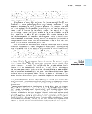 Market Efficiency 303
at least cost. In short, a system of competitive markets in which all goods and serv-
ices and all inputs (including labor) can be freely bought and sold provides a
solution to the economic problem of resource allocation.13
Indeed, no matter
how well intentioned, government measures that interfere with competitive
markets can cause welfare losses.
A final virtue of competitive markets is that they are dynamically efficient;
that is, they respond optimally to changes in economic conditions. If a new
product or service can be supplied at a cost below the price consumers are will-
ing to pay, profit-seeking firms will create and supply a market where none for-
merly existed. If demand for an existing product rises, so will price, thus
attracting new entrants and further supply. At the new equilibrium, the effi-
ciency condition, P ⫽ MB ⫽ MC, will be restored. Alternatively, if costs decline,
the efficient response is achieved via a fall in price, causing consumption to
increase to a new, optimal level. Finally, markets encourage the pursuit of tech-
nological innovations. Firms have a continuous incentive to search for and
adopt more profitable methods of production.
The “invisible hand” theorem—that perfectly competitive markets ensure
maximum social benefits—is best thought of as a benchmark. Although many
markets in the United States meet the requirements of perfect competition,
notable cases of market failures also exist. Market failures usually can be traced
to one of three causes: (1) the presence of monopoly power, (2) the existence
of externalities, or (3) the absence of perfect information. In Chapter 11, we
analyze each of these sources of market failure.
13
The proof of the “efficiency theorem” is beyond the scope of this book. It can be shown that a
perfectly competitive economy is Pareto efficient; that is, it is impossible to reorganize the economy
to make some economic agent (an individual or a firm) better off without making some other
agent worse off.
14
For interesting discussions of market competition and the Internet, see J. D. Levin, “The Economics
of Internet Markets.” National Bureau of Economic Research, Working Paper 16852, March 2011; G. Ellison
and S. F. Ellison, “Lessons about Markets from the Internet,” Journal of Economic Perspectives (Spring
2005): 139–158; “A Perfect Market: Survey of E-commerce,” The Economist (May 15, 2004), special sup-
plement; E. Brynjolfsson, Y. Hu, and M. D. Smith, “Consumer Surplus in the Digital Economy:
Estimating the Value of Increased Product Variety at Online Booksellers,” Management Science
(November 2003): 1580–1596; M. E. Porter, “Strategy and the Internet,” Harvard Business Review
(March 2001): 63–78; S. Borenstein and G. Saloner, “Economics and Electronic Commerce,” Journal
of Economic Perspectives (Winter 2001): 3–12; and R. E. Litan and A. M. Rivlin, “Projecting the Economic
Impact of the Internet,” American Economic Review, Papers and Proceedings (May 2001): 313–317.
Is competition on the Internet one further step toward the textbook case of
perfect competition?14
The affirmative view holds that Internet competition,
where consumers can easily find and identify the cheapest prices, should
squeeze prices and profit margins to the bone. The early evidence suggests that
the Internet can promote competition and efficiency in several respects. First,
transacting online provides buyers and sellers much better information about
available prices for competing goods. Clearly, the ability of customers to find
better prices for standardized goods increases competition and induces more
Market
Competition
and the Internet
 