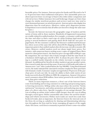 favorable prices. For instance, Internet prices for books and CDs tend to be 9
to 16 percent lower than traditional retail prices. New automobile prices are
about 2 percent lower on average to buyers who enlist online comparison and
referral services. Online insurance fees and brokerage charges are lower than
charges for similar storefront products and services (and over time tend to
exert downward pressure on storefront prices). Internet prices also display less
dispersion than do retail prices. (However, online price dispersion persists.
Competition is not so intense that all sellers are forced to charge the same mar-
ket price.)
Second, the Internet increases the geographic range of markets and the
variety of items sold in those markets. Hundreds of fragmented transactions
are readily enlisted in unified markets. For example, a consumer could expend
the time and effort to find a used copy of a John Grisham legal mystery by
going to several bookstores and paying about $4.50 (half the new price in
paperback). Or the consumer could use the Internet’s unified used book mar-
ket, where scores of the same title sell for about $3.50, shipping included. The
important point is that unified markets directly increase overall economic effi-
ciency. However, unified markets need not always imply lower prices. For
instance, with numerous buyers seeking scarce copies of original Nancy Drew
mysteries (dust jackets intact), the Internet price averages $20 to $30 per copy.
By comparison, the rare buyer who is lucky enough to find the same book on
a bookstore shelf might pay only $5 to $15. As always the price effect of mov-
ing to a unified market depends on the relative increases in supply versus
demand. An additional key benefit of online markets is greater product variety.
One research study discovered that some 45 percent of all books sold online at
Amazon were “rare” titles (ranked below the top 100,000). Using fitted demand
curves, the study estimated the associated consumer surplus for these purchases
with dramatic results. Consumer surplus averaged about 70 percent of the pur-
chase price of each rare title. In total, the ability to find a wide variety of rare
books was worth about $1 billion in 2000. By comparison, Amazon’s low prices
saved consumers about $100 million. Item variety proved to be worth 10 times
more than price reductions.
Third, in many important instances, a firm’s use of the Internet lowers
costs: from finding and serving customers to ordering and procuring inputs,
to lowering inventories. Selling online also may reduce the need for “bricks-
and-mortar” investments, and online promotion and marketing may take the
place of a direct sales force. Specific examples of cost savings abound: The
cost of selling an airline ticket online is $20 cheaper than the cost of selling
through a travel agent. Online automobile sales reduce the need for dealer-
ships and vehicle inventories. Online stock trades are much less costly than
brokered trades. Just as important, the Internet lowers the internal costs of
the firm—by serving as a platform for sharing and disseminating informa-
tion throughout the firm and for better managing all aspects of the supply
chain. Of course, each firm is constantly in pursuit of lower costs—via online
304 Chapter 7 Perfect Competition
 