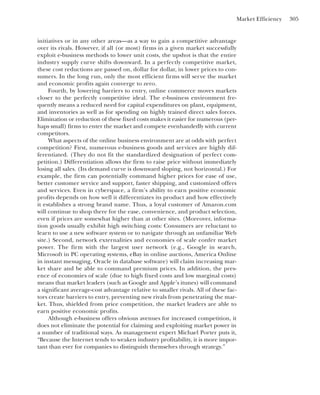 Market Efficiency 305
initiatives or in any other areas—as a way to gain a competitive advantage
over its rivals. However, if all (or most) firms in a given market successfully
exploit e-business methods to lower unit costs, the upshot is that the entire
industry supply curve shifts downward. In a perfectly competitive market,
these cost reductions are passed on, dollar for dollar, in lower prices to con-
sumers. In the long run, only the most efficient firms will serve the market
and economic profits again converge to zero.
Fourth, by lowering barriers to entry, online commerce moves markets
closer to the perfectly competitive ideal. The e-business environment fre-
quently means a reduced need for capital expenditures on plant, equipment,
and inventories as well as for spending on highly trained direct sales forces.
Elimination or reduction of these fixed costs makes it easier for numerous (per-
haps small) firms to enter the market and compete evenhandedly with current
competitors.
What aspects of the online business environment are at odds with perfect
competition? First, numerous e-business goods and services are highly dif-
ferentiated. (They do not fit the standardized designation of perfect com-
petition.) Differentiation allows the firm to raise price without immediately
losing all sales. (Its demand curve is downward sloping, not horizontal.) For
example, the firm can potentially command higher prices for ease of use,
better customer service and support, faster shipping, and customized offers
and services. Even in cyberspace, a firm’s ability to earn positive economic
profits depends on how well it differentiates its product and how effectively
it establishes a strong brand name. Thus, a loyal customer of Amazon.com
will continue to shop there for the ease, convenience, and product selection,
even if prices are somewhat higher than at other sites. (Moreover, informa-
tion goods usually exhibit high switching costs: Consumers are reluctant to
learn to use a new software system or to navigate through an unfamiliar Web
site.) Second, network externalities and economies of scale confer market
power. The firm with the largest user network (e.g., Google in search,
Microsoft in PC operating systems, eBay in online auctions, America Online
in instant messaging, Oracle in database software) will claim increasing mar-
ket share and be able to command premium prices. In addition, the pres-
ence of economies of scale (due to high fixed costs and low marginal costs)
means that market leaders (such as Google and Apple’s itunes) will command
a significant average-cost advantage relative to smaller rivals. All of these fac-
tors create barriers to entry, preventing new rivals from penetrating the mar-
ket. Thus, shielded from price competition, the market leaders are able to
earn positive economic profits.
Although e-business offers obvious avenues for increased competition, it
does not eliminate the potential for claiming and exploiting market power in
a number of traditional ways. As management expert Michael Porter puts it,
“Because the Internet tends to weaken industry profitability, it is more impor-
tant than ever for companies to distinguish themselves through strategy.”
 