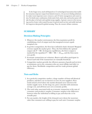 In the longer term, much will depend on (1) technological innovations that enable
the extraction of greater output from limited resources, (2) success in finding substitutes
for today’s most important scarce resources, and (3) better management and conserva-
tion. No doubt some combination of alternative fuels, wind, solar, and nuclear power will
take the place of oil and coal in global energy supplies. A greater concern is the increas-
ing scarcity of water (often wasted because it is priced much too low) and arable land and
the long-term risks posed by global warming. Thus, the resource debate continues.
310 Chapter 7 Perfect Competition
SUMMARY
Decision-Making Principles
1. Whatever the market environment, the firm maximizes profit by
establishing a level of output such that marginal revenue equals
marginal cost.
2. In perfect competition, the firm faces infinitely elastic demand: Marginal
revenue equals the market price. Thus, the firm follows the optimal
output rule P ⫽ MC. In long-run equilibrium, the firm’s output is
marked by the equalities P ⫽ MR ⫽ MC ⫽ ACmin, and the firm earns
zero profit.
3. Economic transactions are voluntary. Buyers and sellers participate in
them if and only if the transactions are mutually beneficial.
4. Competitive markets provide the efficient amounts of goods and services
at minimum cost to the consumers who are most willing (and able) to
pay for them. Worldwide competition and free trade promote global
efficiency.
Nuts and Bolts
1. In a perfectly competitive market, a large number of firms sell identical
products, and there are no barriers to entry by new suppliers. Price
tends toward a level where the market demand curve intersects the
market supply curve. In the long run, price coincides with minimum
average cost, and all firms earn zero economic profits.
2. The total value associated with an economic transaction is the sum of
consumer and producer surplus. Consumer surplus is the difference
between what the individual is willing to pay and what she or he
actually pays.
3. For any market, the height of the demand curve shows the monetary
value that consumers are willing to pay for each unit. Consumer surplus
 