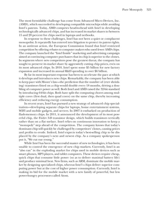 Pure Monopoly 325
The most formidable challenge has come from Advanced Micro Devices, Inc.
(AMD), which succeeded in developing compatible microchips while avoiding
Intel’s patents. Today, AMD competes head-to-head with Intel in developing
technologically advanced chips, and has increased its market shares to between
15 and 20 percent for chips used in laptops and netbooks.
In response to these challenges, Intel has not been a quiet or complacent
monopolist. It repeatedly has entered into litigation to protect its patent rights.
In an antitrust action, the European Commission found that Intel restricted
competition by offering rebates to computer makers who used fewer AMD chips.
The company launched the “Intel Inside” marketing and advertising campaign
aimed at convincing computer purchasers that its chip is superior to the clones.
In segments where new competitors pose the greatest threat, the company has
sought to preserve its market share by aggressively cutting chip prices, even on
its most advanced chips. In 2010, Intel spent some $5 billion for new factory
expansion and increased its annual R&D spending to over $6 billion.
By far its most important response has been to accelerate the pace at which
it develops and introduces new chips. Remarkably, the company has been able
to keep pace with Moore’s law—the prediction that the number of (ever shrink-
ing) transistors fitted on a chip would double every 18 months, driving a dou-
bling of computer power as well. Both Intel and AMD raised the 32-bit standard
by introducing 64-bit chips. Both have split the computing chores among mul-
tiple cores (first dual, then quad cores) on the same chip, thereby increasing
efficiency and reducing energy consumption.
In recent years, Intel has pursued a new strategy of advanced chip special-
ization—developing separate chips for laptops, home entertainment systems,
WIFI and mobile gadgets, and servers. In 2007 it embarked on production of
flash-memory chips. In 2011, it announced the development of its most pow-
erful chip, the Finfet 3-D transistor design, which builds transistors vertically
rather than on a flat surface. Intel relies on continuous innovation to keep a
“monopoly” step ahead of the competition. The company knows that today’s
dominant chip will quickly be challenged by competitors’ clones, causing prices
and profits to erode. Indeed, Intel expects today’s best-selling chip to be dis-
placed by the company’s next and newest chip. As a company spokesperson
put it, “We eat our young.”
While Intel has been the successful master of new technologies, it has been
unable to control the emergence of new chip markets. Currently, Intel is an
“also ran” in the exploding market for chips used in mobile devices such as
smart phones, MP3 players, and tablet computers. These devices require cheap,
quick chips that consume little power (so as to deliver maximal battery life)
and produce minimal heat. New firms, such as ARM, dominate the mobile mar-
ket by designing specialized chips, whereas Intel’s chips deliver superior com-
puting power but at the cost of higher power consumption. Currently, Intel is
making its bid for the mobile market with a new family of powerful, but less
power-hungry processors called Atom.
 