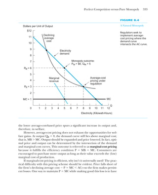 Perfect Competition versus Pure Monopoly 333
the lower average-cost-based price spurs a significant increase in output and,
therefore, in welfare.
However, average-cost pricing does not exhaust the opportunities for wel-
fare gains. At output QR ⫽ 8, the demand curve still lies above marginal cost;
that is, MB ⬎ MC. Output should be expanded and price lowered. In fact, opti-
mal price and output can be determined by the intersection of the demand
and marginal cost curves. This outcome is referred to as marginal-cost pricing
because it fulfills the efficiency condition P ⫽ MB ⫽ MC. Consumers are
encouraged to purchase more output as long as their value exceeds the (low)
marginal cost of production.
If marginal-cost pricing is efficient, why isn’t it universally used? The prac-
tical difficulty with this pricing scheme should be evident. Price falls short of
the firm’s declining average cost ⫺ P ⫽ MC ⬍ AC—so the firm makes persist-
ent losses. One way to maintain P ⫽ MC while making good this loss is to have
FIGURE 8.4
A Natural Monopoly
Regulators seek to
implement average-
cost pricing where the
demand curve
intersects the AC curve.
PM = 6
Q
Electricity (Kilowatt-Hours)
Dollars per Unit of Output
Electricity
demand
PR = 3
Monopoly outcome:
PM = $6, QM = 5
Declining
average
cost
10
MC
9
8
7
5
4
MC = 1
2
11
0 1 2 3 4 5 6 7 8 9
Average-cost
pricing under
regulation
10 11
Marginal
revenue
$12
12
 