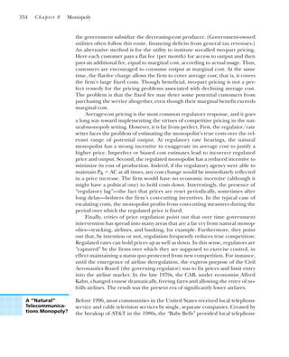 the government subsidize the decreasing-cost producer. (Government-owned
utilities often follow this route, financing deficits from general tax revenues.)
An alternative method is for the utility to institute so-called two-part pricing.
Here each customer pays a flat fee (per month) for access to output and then
pays an additional fee, equal to marginal cost, according to actual usage. Thus,
customers are encouraged to consume output at marginal cost. At the same
time, the flat-fee charge allows the firm to cover average cost; that is, it covers
the firm’s large fixed costs. Though beneficial, two-part pricing is not a per-
fect remedy for the pricing problems associated with declining average cost.
The problem is that the fixed fee may deter some potential customers from
purchasing the service altogether, even though their marginal benefit exceeds
marginal cost.
Average-cost pricing is the most common regulatory response, and it goes
a long way toward implementing the virtues of competitive pricing in the nat-
ural-monopoly setting. However, it is far from perfect. First, the regulator/rate
setter faces the problem of estimating the monopolist’s true costs over the rel-
evant range of potential output. At regulatory rate hearings, the natural
monopolist has a strong incentive to exaggerate its average cost to justify a
higher price. Imperfect or biased cost estimates lead to incorrect regulated
price and output. Second, the regulated monopolist has a reduced incentive to
minimize its cost of production. Indeed, if the regulatory agency were able to
maintain PR ⫽ AC at all times, any cost change would be immediately reflected
in a price increase. The firm would have no economic incentive (although it
might have a political one) to hold costs down. Interestingly, the presence of
“regulatory lag”—the fact that prices are reset periodically, sometimes after
long delay—bolsters the firm’s cost-cutting incentives. In the typical case of
escalating costs, the monopolist profits from cost-cutting measures during the
period over which the regulated price is fixed.
Finally, critics of price regulation point out that over time government
intervention has spread into many areas that are a far cry from natural monop-
olies—trucking, airlines, and banking, for example. Furthermore, they point
out that, by intention or not, regulation frequently reduces true competition:
Regulated rates can hold prices up as well as down. In this sense, regulators are
“captured” by the firms over which they are supposed to exercise control, in
effect maintaining a status quo protected from new competition. For instance,
until the emergence of airline deregulation, the express purpose of the Civil
Aeronautics Board (the governing regulator) was to fix prices and limit entry
into the airline market. In the late 1970s, the CAB, under economist Alfred
Kahn, changed course dramatically, freeing fares and allowing the entry of no-
frills airlines. The result was the present era of significantly lower airfares.
Before 1996, most communities in the United States received local telephone
service and cable television services by single, separate companies. Created by
the breakup of AT&T in the 1980s, the “Baby Bells” provided local telephone
334 Chapter 8 Monopoly
A “Natural”
Telecommunica-
tions Monopoly?
 