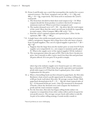 10. Firms A and B make up a cartel that monopolizes the market for a scarce
natural resource. The firms’ marginal costs are MCA ⫽ 6 ⫹ 2QA and
MCB ⫽ 18 ⫹ QB, respectively. The firms seek to maximize the cartel’s
total profit.
a. The firms have decided to limit their total output to Q ⫽ 18. What
outputs should the firms produce to achieve this level of output at
minimum total cost? What is each firm’s marginal cost?
b. The market demand curve is P ⫽ 86 ⫺ Q, where Q is the total output
of the cartel. Show that the cartel can increase its profit by expanding
its total output. (Hint: Compare MR to MC at Q ⫽ 18.)
c. Find the cartel’s optimal outputs and optimal price. (Hint: At the
optimum, MR ⫽ MCA ⫽ MCB.)
11. A single buyer who wields monopoly power in its purchase of an item is
called a monopsonist. Suppose that a large firm is the sole buyer of parts
from 10 small suppliers. The cost of a typical supplier is given by C ⫽ 20 ⫹
4Q ⫹ Q2
.
a. Suppose that the large firm sets the market price at some level P. Each
supplier acts competitively (i.e., sets output to maximize profit, given
P). What is the supply curve of the typical supplier? Of the industry?
b. The monopsonist values the part at $10. This is the firm’s break-even
price, but it intends to offer a price much less than this and purchase
all parts offered. If it sets price P, its profit is simply:
where Qs is the industry supply curve found in part (a). (Of course,
Qs is a function of P.) Write down the profit expression and maximize
profit with respect to P. Find the firm’s optimal price. Give a brief
explanation for this price.
12. a. When a best-selling book was first released in paperback, the Hercules
Bookstore chain seized a profit opportunity by setting a selling price
of $9 per book (well above Hercules’ $5 average cost per book). With
paperback demand given by P ⫽ 15 ⫺ .5Q, the chain enjoyed sales of
Q ⫽ 12 thousand books per week. (Note: Q is measured in thousands
of books.) Draw the demand curve and compute the bookstore’s
profit and the total consumer surplus.
b. For the first time, Hercules has begun selling books online—in
response to competition from other online sellers and in its quest for
new profit sources. The average cost per book sold online is only $4.
As part of its online selling strategy, it sends weekly e-mails to
␲ ⫽ (10 ⫺ P)Qs,
344 Chapter 8 Monopoly
*
*Starred problems are more challenging.
 