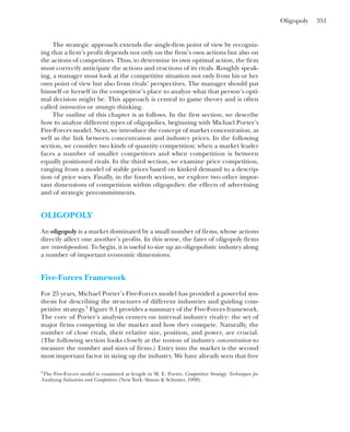 Oligopoly 351
The strategic approach extends the single-firm point of view by recogniz-
ing that a firm’s profit depends not only on the firm’s own actions but also on
the actions of competitors. Thus, to determine its own optimal action, the firm
must correctly anticipate the actions and reactions of its rivals. Roughly speak-
ing, a manager must look at the competitive situation not only from his or her
own point of view but also from rivals’ perspectives. The manager should put
himself or herself in the competitor’s place to analyze what that person’s opti-
mal decision might be. This approach is central to game theory and is often
called interactive or strategic thinking.
The outline of this chapter is as follows. In the first section, we describe
how to analyze different types of oligopolies, beginning with Michael Porter’s
Five-Forces model. Next, we introduce the concept of market concentration, as
well as the link between concentration and industry prices. In the following
section, we consider two kinds of quantity competition: when a market leader
faces a number of smaller competitors and when competition is between
equally positioned rivals. In the third section, we examine price competition,
ranging from a model of stable prices based on kinked demand to a descrip-
tion of price wars. Finally, in the fourth section, we explore two other impor-
tant dimensions of competition within oligopolies: the effects of advertising
and of strategic precommitments.
OLIGOPOLY
An oligopoly is a market dominated by a small number of firms, whose actions
directly affect one another’s profits. In this sense, the fates of oligopoly firms
are interdependent. To begin, it is useful to size up an oligopolistic industry along
a number of important economic dimensions.
Five-Forces Framework
For 25 years, Michael Porter’s Five-Forces model has provided a powerful syn-
thesis for describing the structures of different industries and guiding com-
petitive strategy.1
Figure 9.1 provides a summary of the Five-Forces framework.
The core of Porter’s analysis centers on internal industry rivalry: the set of
major firms competing in the market and how they compete. Naturally, the
number of close rivals, their relative size, position, and power, are crucial.
(The following section looks closely at the notion of industry concentration to
measure the number and sizes of firms.) Entry into the market is the second
most important factor in sizing up the industry. We have already seen that free
1
The Five-Forces model is examined at length in M. E. Porter, Competitive Strategy: Techniques for
Analyzing Industries and Competitors (New York: Simon & Schuster, 1998).
 