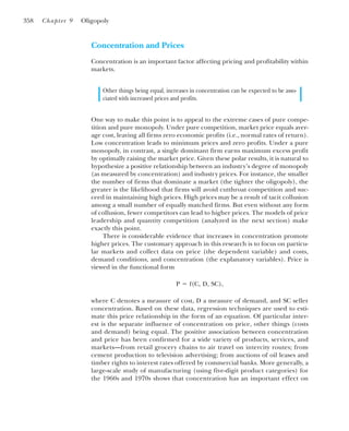 Concentration and Prices
Concentration is an important factor affecting pricing and profitability within
markets.
Other things being equal, increases in concentration can be expected to be asso-
ciated with increased prices and profits.
One way to make this point is to appeal to the extreme cases of pure compe-
tition and pure monopoly. Under pure competition, market price equals aver-
age cost, leaving all firms zero economic profits (i.e., normal rates of return).
Low concentration leads to minimum prices and zero profits. Under a pure
monopoly, in contrast, a single dominant firm earns maximum excess profit
by optimally raising the market price. Given these polar results, it is natural to
hypothesize a positive relationship between an industry’s degree of monopoly
(as measured by concentration) and industry prices. For instance, the smaller
the number of firms that dominate a market (the tighter the oligopoly), the
greater is the likelihood that firms will avoid cutthroat competition and suc-
ceed in maintaining high prices. High prices may be a result of tacit collusion
among a small number of equally matched firms. But even without any form
of collusion, fewer competitors can lead to higher prices. The models of price
leadership and quantity competition (analyzed in the next section) make
exactly this point.
There is considerable evidence that increases in concentration promote
higher prices. The customary approach in this research is to focus on particu-
lar markets and collect data on price (the dependent variable) and costs,
demand conditions, and concentration (the explanatory variables). Price is
viewed in the functional form
where C denotes a measure of cost, D a measure of demand, and SC seller
concentration. Based on these data, regression techniques are used to esti-
mate this price relationship in the form of an equation. Of particular inter-
est is the separate influence of concentration on price, other things (costs
and demand) being equal. The positive association between concentration
and price has been confirmed for a wide variety of products, services, and
markets—from retail grocery chains to air travel on intercity routes; from
cement production to television advertising; from auctions of oil leases and
timber rights to interest rates offered by commercial banks. More generally, a
large-scale study of manufacturing (using five-digit product categories) for
the 1960s and 1970s shows that concentration has an important effect on
P ⫽ f(C, D, SC),
358 Chapter 9 Oligopoly
 