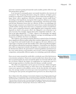 Oligopoly 359
prices for consumer goods and materials (and a smaller positive effect for cap-
ital and producer goods).4
Is an increase in monopoly power necessarily harmful to the interests of
consumers? The foregoing discussion citing the evidence of higher prices
would say yes. However, an alternative point of view claims that monopoly (i.e.,
large firms) offers significant efficiency advantages vis-á-vis small firms.5
According to this hypothesis, monopoly reflects superior efficiency in product
development, production, distribution, and marketing. A few firms grow large
and become dominant because they are efficient. If these cost advantages are
large enough, consumers can obtain lower prices from a market dominated by
a small number of large firms than from a competitive market of small firms.
Thus, a price comparison between a tight oligopoly and a competitive market
depends on which is the greater effect: the oligopoly’s cost reductions or its
price increases. For example, suppose that in the competitive market Pc ⫽ ACc,
and, in the tight oligopoly Po ⫽ 1.15ACo. Absent a cost advantage, the oligop-
oly exhibits higher prices. But if the oligopoly’s average cost advantage exceeds
15 percent, it will have the lower overall price.
The evidence concerning monopoly efficiency is mixed at best. It is hard to
detect significant efficiency gains using either statistical approaches or case stud-
ies. Large firms and market leaders do not appear to be more efficient or to
enjoy larger economies of scale than smaller rivals. (They do profit from higher
sales and prices afforded by brand-name allegiance.) Nonetheless, the efficiency
issue offers an important reminder that greater concentration per se need not
be detrimental. Indeed, the government’s antitrust guidelines mentioned ear-
lier cover many factors—concentration, ease of entry, extent of ongoing price
competition, and possible efficiency gains—in evaluating a particular industry.
4
See C. Kelton and L. Weiss, “Change in Concentration, Change in Cost, Change in Demand, and
Change in Price,” in Leonard Weiss (Ed.), Concentration and Price. (Cambridge, MA: MIT Press, 1989).
This book provides a comprehensive collection and critical analysis of the price-concentration research.
5
This view often is referred to as the University of Chicago-UCLA approach, because much of the research
originated at these schools. For discussion and critique, see M. Salinger, “The Concentration-Margins
Relationship Reconsidered,” Brookings Papers: Microeconomics (1990): 287–335.
Fares on air routes around the world offer a textbook case of the link between
concentration and prices. Numerous research studies have shown that average
fares on point-to-point air routes around the globe vary inversely with the num-
ber of carriers. Indeed, the degree of competition on a particular route is a
much stronger predictor of airfares than the distance actually traveled.
The effect of competition can be seen in several ways. Airline deregula-
tion in the United States began in 1978. Fares were deregulated, and air
routes were opened to all would-be carriers. In the first decade of deregula-
tion, the average number of carriers per route increased from 1.5 to almost
2. During the same period, deregulated fares proved to be about 20 percent
Business Behavior:
Global Airfares
 