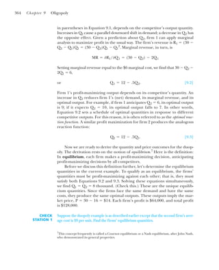in parentheses in Equation 9.1, depends on the competitor’s output quantity.
Increases in Q2 cause a parallel downward shift in demand; a decrease in Q2 has
the opposite effect. Given a prediction about Q2, firm 1 can apply marginal
analysis to maximize profit in the usual way. The firm’s revenue is R1 ⫽ (30 ⫺
Q2 ⫺ Q1)Q1 ⫽ (30 ⫺ Q2)Q1 ⫺ Q1
2
. Marginal revenue, in turn, is
Setting marginal revenue equal to the $6 marginal cost, we find that 30 ⫺ Q2 ⫺
2Q1 ⫽ 6,
or [9.2]
Firm 1’s profit-maximizing output depends on its competitor’s quantity. An
increase in Q2 reduces firm 1’s (net) demand, its marginal revenue, and its
optimal output. For example, if firm 1 anticipates Q2 ⫽ 6, its optimal output
is 9; if it expects Q2 ⫽ 10, its optimal output falls to 7. In other words,
Equation 9.2 sets a schedule of optimal quantities in response to different
competitive outputs. For this reason, it is often referred to as the optimal reac-
tion function. A similar profit maximization for firm 2 produces the analogous
reaction function:
[9.3]
Now we are ready to derive the quantity and price outcomes for the duop-
oly. The derivation rests on the notion of equilibrium.7
Here is the definition:
In equilibrium, each firm makes a profit-maximizing decision, anticipating
profit-maximizing decisions by all competitors.
Before we discuss this definition further, let’s determine the equilibrium
quantities in the current example. To qualify as an equilibrium, the firms’
quantities must be profit-maximizing against each other; that is, they must
satisfy both Equations 9.2 and 9.3. Solving these equations simultaneously,
we find Q1 ⫽ Q2 ⫽ 8 thousand. (Check this.) These are the unique equilib-
rium quantities. Since the firms face the same demand and have the same
costs, they produce the same optimal outputs. These outputs imply the mar-
ket price, P ⫽ 30 ⫺ 16 ⫽ $14. Each firm’s profit is $64,000, and total profit
is $128,000.
Q2 ⫽ 12 ⫺ .5Q1.
Q1 ⫽ 12 ⫺ .5Q2.
MR ⫽ ⭸R1/⭸Q1 ⫽ (30 ⫺ Q2) ⫺ 2Q1
364 Chapter 9 Oligopoly
7
This concept frequently is called a Cournot equilibrium or a Nash equilibrium, after John Nash,
who demonstrated its general properties.
Suppose the duopoly example is as described earlier except that the second firm’s aver-
age cost is $9 per unit. Find the firms’ equilibrium quantities.
CHECK
STATION 1
 