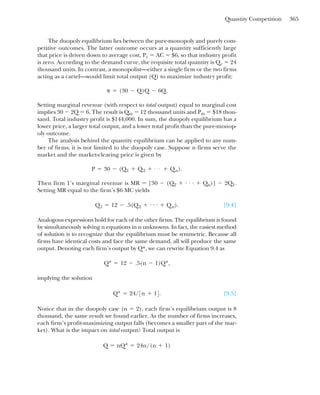 Quantity Competition 365
The duopoly equilibrium lies between the pure-monopoly and purely com-
petitive outcomes. The latter outcome occurs at a quantity sufficiently large
that price is driven down to average cost, Pc ⫽ AC ⫽ $6, so that industry profit
is zero. According to the demand curve, the requisite total quantity is Qc ⫽ 24
thousand units. In contrast, a monopolist—either a single firm or the two firms
acting as a cartel—would limit total output (Q) to maximize industry profit:
Setting marginal revenue (with respect to total output) equal to marginal cost
implies 30 ⫺ 2Q ⫽ 6. The result is Qm ⫽ 12 thousand units and Pm ⫽ $18 thou-
sand. Total industry profit is $144,000. In sum, the duopoly equilibrium has a
lower price, a larger total output, and a lower total profit than the pure-monop-
oly outcome.
The analysis behind the quantity equilibrium can be applied to any num-
ber of firms; it is not limited to the duopoly case. Suppose n firms serve the
market and the market-clearing price is given by
Then firm 1’s marginal revenue is MR ⫽ [30 ⫺ (Q2 ⫹ . . . ⫹ Qn)] ⫺ 2Q1.
Setting MR equal to the firm’s $6 MC yields
[9.4]
Analogous expressions hold for each of the other firms. The equilibrium is found
by simultaneously solving n equations in n unknowns. In fact, the easiest method
of solution is to recognize that the equilibrium must be symmetric. Because all
firms have identical costs and face the same demand, all will produce the same
output. Denoting each firm’s output by Q*, we can rewrite Equation 9.4 as
implying the solution
[9.5]
Notice that in the duopoly case (n ⫽ 2), each firm’s equilibrium output is 8
thousand, the same result we found earlier. As the number of firms increases,
each firm’s profit-maximizing output falls (becomes a smaller part of the mar-
ket). What is the impact on total output? Total output is
Q ⫽ nQ* ⫽ 24n/(n ⫹ 1)
Q* ⫽ 24/3n ⫹ 14.
Q* ⫽ 12 ⫺ .5(n ⫺ 1)Q*,
Q1 ⫽ 12 ⫺ .5(Q2 ⫹ . . . ⫹ Qn).
P ⫽ 30 ⫺ (Q1 ⫹ Q2 ⫹ . . . ⫹ Qn).
␲ ⫽ (30 ⫺ Q)Q ⫺ 6Q.
 