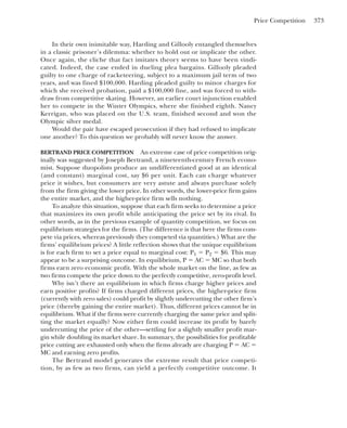 Price Competition 373
In their own inimitable way, Harding and Gillooly entangled themselves
in a classic prisoner’s dilemma: whether to hold out or implicate the other.
Once again, the cliche that fact imitates theory seems to have been vindi-
cated. Indeed, the case ended in dueling plea bargains. Gillooly pleaded
guilty to one charge of racketeering, subject to a maximum jail term of two
years, and was fined $100,000. Harding pleaded guilty to minor charges for
which she received probation, paid a $100,000 fine, and was forced to with-
draw from competitive skating. However, an earlier court injunction enabled
her to compete in the Winter Olympics, where she finished eighth. Nancy
Kerrigan, who was placed on the U.S. team, finished second and won the
Olympic silver medal.
Would the pair have escaped prosecution if they had refused to implicate
one another? To this question we probably will never know the answer.
BERTRAND PRICE COMPETITION An extreme case of price competition orig-
inally was suggested by Joseph Bertrand, a nineteenth-century French econo-
mist. Suppose duopolists produce an undifferentiated good at an identical
(and constant) marginal cost, say $6 per unit. Each can charge whatever
price it wishes, but consumers are very astute and always purchase solely
from the firm giving the lower price. In other words, the lower-price firm gains
the entire market, and the higher-price firm sells nothing.
To analyze this situation, suppose that each firm seeks to determine a price
that maximizes its own profit while anticipating the price set by its rival. In
other words, as in the previous example of quantity competition, we focus on
equilibrium strategies for the firms. (The difference is that here the firms com-
pete via prices, whereas previously they competed via quantities.) What are the
firms’ equilibrium prices? A little reflection shows that the unique equilibrium
is for each firm to set a price equal to marginal cost: P1 ⫽ P2 ⫽ $6. This may
appear to be a surprising outcome. In equilibrium, P ⫽ AC ⫽ MC so that both
firms earn zero economic profit. With the whole market on the line, as few as
two firms compete the price down to the perfectly competitive, zero-profit level.
Why isn’t there an equilibrium in which firms charge higher prices and
earn positive profits? If firms charged different prices, the higher-price firm
(currently with zero sales) could profit by slightly undercutting the other firm’s
price (thereby gaining the entire market). Thus, different prices cannot be in
equilibrium. What if the firms were currently charging the same price and split-
ting the market equally? Now either firm could increase its profit by barely
undercutting the price of the other—settling for a slightly smaller profit mar-
gin while doubling its market share. In summary, the possibilities for profitable
price cutting are exhausted only when the firms already are charging P ⫽ AC ⫽
MC and earning zero profits.
The Bertrand model generates the extreme result that price competi-
tion, by as few as two firms, can yield a perfectly competitive outcome. It
 