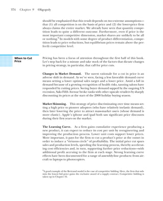 should be emphasized that this result depends on two extreme assumptions—
that (1) all competition is on the basis of price and (2) the lower-price firm
always claims the entire market. We already have seen that quantity compe-
tition leads to quite a different outcome. Furthermore, even if price is the
most important competitive dimension, market shares are unlikely to be all
or nothing.9
In models with some degree of product differentiation, compe-
tition leads to price reductions, but equilibrium prices remain above the per-
fectly competitive level.
374 Chapter 9 Oligopoly
9
A good example of the Bertrand model is the case of competitive bidding. Here, the firm that sub-
mits the lowest bid price gains the exclusive award of a supply contract. Competitive bidding is
taken up in Chapter 16.
When to Cut
Price
Pricing has been a focus of attention throughout the first half of this book.
Let’s step back for a minute and take stock of the factors that dictate changes
in pricing strategy, in particular, that call for price cuts.
Changes in Market Demand. The surest rationale for a cut in price is an
adverse shift in demand. As we’ve seen, facing a less favorable demand curve
means setting a lower optimal sales target and a lower price. Amid a fall in
demand because of a growing recognition of health risks, tanning salons have
responded by cutting prices. Seeing buyer demand sapped by the ongoing US
recession, Saks Fifth Avenue broke ranks with other upscale retailers by sharply
discounting its prices at the start of the 2008 holiday buying season.
Market Skimming. This strategy of price discriminating over time means set-
ting a high price to pioneer adopters (who have relatively inelastic demand),
then later lowering the price to attract mass-market users (whose demand is
more elastic). Apple’s iphone and ipad both saw significant price discounts
during their first years on the market.
The Learning Curve. As a firm gains cumulative experience producing a
new product, it can expect to reduce its cost per unit by reengineering and
improving the production process. Lower unit costs support lower prices.
More important, it pays for the firm to cut a product’s price at the outset in
order to induce a “virtuous circle” of profitability. The initial price cut spurs
sales and production levels, speeding the learning process, thereby accelerat-
ing cost efficiencies and, in turn, supporting further price reductions—with
additional profit accruing to the firm at each stage. Strong learning curve
effects have been documented for a range of assembly-line products: from air-
craft to laptops to photocopiers.
 