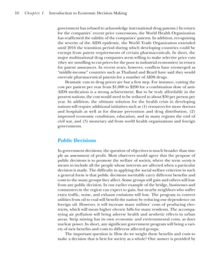 government has refused to acknowledge international drug patents.) In return
for the companies’ recent price concessions, the World Health Organization
has reaffirmed the validity of the companies’ patents. In addition, recognizing
the severity of the AIDS epidemic, the World Trade Organization extended
until 2016 the transition period during which developing countries could be
exempt from patent requirements of certain pharmaceuticals. In short, the
major multinational drug companies seem willing to make selective price cuts
(they are unwilling to cut prices for the poor in industrial economies) in return
for patent assurances. In recent years, however, conflicts have reemerged as
“middle-income” countries such as Thailand and Brazil have said they would
overrule pharmaceutical patents for a number of AIDS drugs.
Dramatic cuts in drug prices are but a first step. For instance, cutting the
cost per patient per year from $1,000 to $200 for a combination dose of anti-
AIDS medication is a strong achievement. But to be truly affordable in the
poorest nations, the cost would need to be reduced to about $50 per person per
year. In addition, the ultimate solution for the health crisis in developing
nations will require additional initiatives such as (1) resources for more doctors
and hospitals as well as for disease prevention and drug distribution, (2)
improved economic conditions, education, and in many regions the end of
civil war, and (3) monetary aid from world health organizations and foreign
governments.
Public Decisions
In government decisions, the question of objectives is much broader than sim-
ply an assessment of profit. Most observers would agree that the prupose of
public decisions is to promote the welfare of society, where the term society is
meant to include all the people whose interests are affected when a particular
decision is made. The difficulty in applying the social welfare criterion in such
a general form is that public decisions inevitably carry different benefits and
costs to the many groups they affect. Some groups will gain and others will lose
from any public decision. In our earlier example of the bridge, businesses and
commuters in the region can expect to gain, but nearby neighbors who suffer
extra traffic, noise, and exhaust emissions will lose. The program to convert
utilities from oil to coal will benefit the nation by reducing our dependence on
foreign oil. However, it will increase many utilities’ costs of producing elec-
tricity, which will mean higher electric bills for many residents. The accompa-
nying air pollution will bring adverse health and aesthetic effects in urban
areas. Strip mining has its own economic and environmental costs, as does
nuclear power. In short, any significant government program will bring a vari-
ety of new benefits and costs to different affected groups.
The important question is: How do we weight these benefits and costs to
make a decision that is best for society as a whole? One answer is provided by
16 Chapter 1 Introduction to Economic Decision Making
 