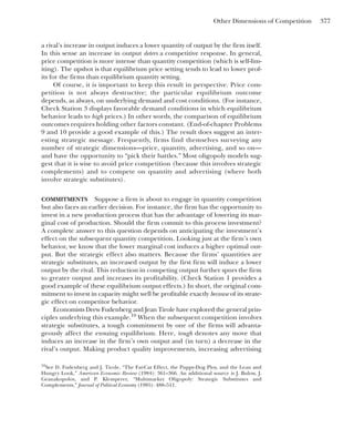 Other Dimensions of Competition 377
a rival’s increase in output induces a lower quantity of output by the firm itself.
In this sense an increase in output deters a competitive response. In general,
price competition is more intense than quantity competition (which is self-lim-
iting). The upshot is that equilibrium price setting tends to lead to lower prof-
its for the firms than equilibrium quantity setting.
Of course, it is important to keep this result in perspective. Price com-
petition is not always destructive; the particular equilibrium outcome
depends, as always, on underlying demand and cost conditions. (For instance,
Check Station 3 displays favorable demand conditions in which equilibrium
behavior leads to high prices.) In other words, the comparison of equilibrium
outcomes requires holding other factors constant. (End-of-chapter Problems
9 and 10 provide a good example of this.) The result does suggest an inter-
esting strategic message. Frequently, firms find themselves surveying any
number of strategic dimensions—price, quantity, advertising, and so on—
and have the opportunity to “pick their battles.” Most oligopoly models sug-
gest that it is wise to avoid price competition (because this involves strategic
complements) and to compete on quantity and advertising (where both
involve strategic substitutes).
COMMITMENTS Suppose a firm is about to engage in quantity competition
but also faces an earlier decision. For instance, the firm has the opportunity to
invest in a new production process that has the advantage of lowering its mar-
ginal cost of production. Should the firm commit to this process investment?
A complete answer to this question depends on anticipating the investment’s
effect on the subsequent quantity competition. Looking just at the firm’s own
behavior, we know that the lower marginal cost induces a higher optimal out-
put. But the strategic effect also matters. Because the firms’ quantities are
strategic substitutes, an increased output by the first firm will induce a lower
output by the rival. This reduction in competing output further spurs the firm
to greater output and increases its profitability. (Check Station 1 provides a
good example of these equilibrium output effects.) In short, the original com-
mitment to invest in capacity might well be profitable exactly because of its strate-
gic effect on competitor behavior.
Economists Drew Fudenberg and Jean Tirole have explored the general prin-
ciples underlying this example.10
When the subsequent competition involves
strategic substitutes, a tough commitment by one of the firms will advanta-
geously affect the ensuing equilibrium. Here, tough denotes any move that
induces an increase in the firm’s own output and (in turn) a decrease in the
rival’s output. Making product quality improvements, increasing advertising
10
See D. Fudenberg and J. Tirole, “The Fat-Cat Effect, the Puppy-Dog Ploy, and the Lean and
Hungry Look,” American Economic Review (1984): 361–366. An additional source is J. Bulow, J.
Geanakopolos, and P. Klemperer, “Multimarket Oligopoly: Strategic Substitutes and
Complements,” Journal of Political Economy (1985): 488–511.
 