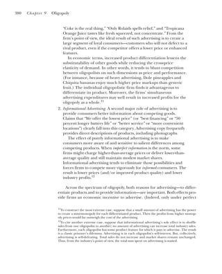“Coke is the real thing,” “Only Rolaids spells relief,” and “Tropicana
Orange Juice tastes like fresh squeezed, not concentrate.” From the
firm’s point of view, the ideal result of such advertising is to create a
large segment of loyal consumers—customers who will not defect to a
rival product, even if the competitor offers a lower price or enhanced
features.
In economic terms, increased product differentiation lessens the
substitutability of other goods while reducing the cross-price
elasticity of demand. In other words, it tends to blunt competition
between oligopolists on such dimensions as price and performance.
(For instance, because of heavy advertising, Dole pineapples and
Chiquita bananas enjoy much higher price markups than generic
fruit.) The individual oligopolistic firm finds it advantageous to
differentiate its product. Moreover, the firms’ simultaneous
advertising expenditures may well result in increased profits for the
oligopoly as a whole.11
2. Informational Advertising. A second major role of advertising is to
provide consumers better information about competing goods.
Claims that “We offer the lowest price” (or “best financing” or “50
percent longer battery life” or “better service” or “more convenient
locations”) clearly fall into this category. Advertising copy frequently
provides direct descriptions of products, including photographs.
The effect of purely informational advertising is to make
consumers more aware of and sensitive to salient differences among
competing products. When imperfect information is the norm, some
firms might charge higher-than-average prices or deliver lower-than-
average quality and still maintain modest market shares.
Informational advertising tends to eliminate those possibilities and
forces firms to compete more vigorously for informed consumers. The
result is lower prices (and/or improved product quality) and lower
industry profits.12
Across the spectrum of oligopoly, both reasons for advertising—to differ-
entiate products and to provide information—are important. Both effects pro-
vide firms an economic incentive to advertise. (Indeed, only under perfect
380 Chapter 9 Oligopoly
11
To construct the most extreme case, suppose that a small amount of advertising has the power
to create a mini-monopoly for each differentiated product. Then the profits from higher monop-
oly prices would far outweigh the cost of the advertising.
12
To cite another extreme case, suppose that informational advertising’s sole effect is to shuffle
sales from one oligopolist to another; no amount of advertising can increase total industry sales.
Furthermore, each oligopolist has some product feature for which it pays to advertise. The result
is a classic prisoner’s dilemma. Advertising is in each oligopolist’s self-interest. But, collectively,
advertising is self-defeating. Total sales do not increase and market shares remain unchanged.
Thus, from the industry’s point of view, the total sum spent on advertising is wasted.
 