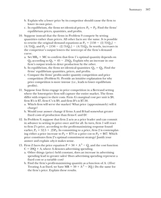 Summary 387
b. Explain why a lower price by its competitor should cause the firm to
lower its own price.
c. In equilibrium, the firms set identical prices: P1 ⫽ P2. Find the firms’
equilibrium prices, quantities, and profits.
10. Suppose instead that the firms in Problem 9 compete by setting
quantities rather than prices. All other facts are the same. It is possible
to rewrite the original demand equations as P1 ⫽ [150 ⫺ (2/3)Q2] ⫺
(4/3)Q1 and P2 ⫽ [150 ⫺ (2/3)Q1] ⫺ (4/3)Q2. In words, increases in
the competitor’s output lowers the intercept of the firm’s demand
curve.
a. Set MR1 ⫽ MC to confirm that firm 1’s optimal quantity depends on
Q2 according to Q1 ⫽ 45 ⫺ .25Q2. Explain why an increase in one
firm’s output tends to deter production by the other.
b. In equilibrium, the firms set identical quantities: Q1 ⫽ Q2. Find the
firms’ equilibrium quantities, prices, and profits.
c. Compare the firms’ profits under quantity competition and price
competition (Problem 9). Provide an intuitive explanation for why
price competition is more intense (i.e., leads to lower equilibrium
profits).
11. Suppose four firms engage in price competition in a Bertrand setting
where the lowest-price firm will capture the entire market. The firms
differ with respect to their costs. Firm A’s marginal cost per unit is $8,
firm B’s is $7, firm C’s is $9, and firm D’s is $7.50.
a. Which firm will serve the market? What price (approximately) will it
charge?
b. Would your answer change if firms A and B had somewhat greater
fixed costs of production than firms C and D?
12. In Problem 9, suppose that firm 2 acts as a price leader and can commit
in advance to setting its price once and for all. In turn, firm 1 will react
to firm 2’s price, according to the profit-maximizing response found
earlier, P1 ⫽ 52.5 ⫹ .25P2. In committing to a price, firm 2 is contemplat-
ing either a price increase to P2 ⫽ $73 or a price cut to P2 ⫽ $67. Which
price constitutes firm 2’s optimal commitment strategy? Justify your
answer and explain why it makes sense.
13. Firm Z faces the price equation P ⫽ 50 ⫹ A.5
⫺ Q, and the cost function
C ⫽ 20Q ⫹ A, where A denotes advertising spending.
a. Other things (price) held constant, does an increase in advertising
spending lead to greater sales? Does advertising spending represent a
fixed cost or a variable cost?
b. Find the firm’s profit-maximizing quantity as a function of A. (Hint:
Treating A as fixed, we have MR ⫽ 50 ⫹ A.5
⫺ 2Q.) Do the same for
the firm’s price. Explain these results.
 