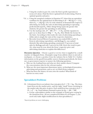 c. Using the results in part (b), write the firm’s profit expression in
terms of A alone. Find the firm’s optimal level of advertising. Find its
optimal quantity and price.
*14. a. Using the marginal condition in Equation 9.7, show that an equivalent
condition for the optimal level of advertising is (P ⫺ MC)Q/A ⫽ 1/EA,
where EA ⫽ (⭸Q/Q)/(⭸A/A) is the elasticity of demand with respect to
advertising. In words, the ratio of advertising spending to operating
profit should equal EA. Other things being equal, the greater this
elasticity, the greater the spending on advertising.
b. Use the markup rule, (P ⫺ MC)/P ⫽ ⫺1/EP, and the equation in
part (a) to show that A/(PQ) ⫽ ⫺EA/EP. Hint: Divide the former by
the latter. According to this result, the ratio of advertising spending to
dollar sales is simply the ratio of the respective elasticities.
c. Recently, General Motors Corporation was ranked fifth of all U.S.
firms in advertising expenditure, and Kellogg Co. was ranked
thirtieth. But advertising spending constituted 17 percent of total
sales for Kellogg and only 1 percent for GM. Given the result in part
(b), what must be true about the firms’ respective price and
advertising elasticities to explain this difference?
Discussion Question Choose a good or service that is supplied by a small
number of oligopoly firms. (Examples range from athletic shoes to aircraft to
toothpaste, or choose a product from the industry list in Table 9.1.) Gather
information on the good from public sources (business periodicals, the Inter-
net, or government reports) to answer the following questions.
a. Who are the leading firms and what are their market shares? Compute
the concentration ratio for the relevant market.
b. What are the most important dimensions (price, technological innovation,
advertising and promotion, and so on) on which firms compete?
c. What has been the history of entry into the market? What kinds of
barriers to entry exist?
Spreadsheet Problems
S1. A dominant firm in an industry has costs given by C ⫽ 70 ⫹ 5qL. The dom-
inant firm sets the market price, and the eight “small” firms coexisting in
the market take this price as given. Each small firm has costs given by C ⫽
25 ⫹ q2
⫺ 4q. Total industry demand is given by Qd ⫽ 400 ⫺ 20P.
a. Create a spreadsheet similar to the example to model price setting by
the dominant firm. (If you completed Problem S1 of Chapter 7, you
need only make slight modifications in that spreadsheet.)
388 Chapter 9 Oligopoly
*Starred problems are more challenging.
 