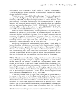 Appendix to Chapter 9 Bundling and Tying 395
studio’s total profit is (18,000 ⫺ 10,000)(1,000) ⫹ (15,000 ⫺ 5,000)(500) ⫽
$13,000,000. Relative to pure bundling, mixed bundling has increased the stu-
dio’s profit by $2.5 million.
What is the source of this $2.5 million advantage? First, the studio gains by
raising the bundled price paid by chains 1 and 2 from $17,000 (under pure
bundling) to $18,000, thereby increasing its profit by $1 million. Second, under
pure bundling, chain 3 was induced to buy film Y—a film that costs $5,000 per
print but only returns $2,000 to chain 3 in value. Mixed bundling precludes this
purchase and transfers the savings, (5,000 ⫺ 2,000)(500) ⫽ $1,500,000, to the
studio in added profit. In short, these two gains, $1,000,000 ⫹ $1,500,000,
account for the total $2,500,000 increase in profit.
In this example, mixed bundling is more profitable than pure bundling,
but this need not be the case in general. As the example shows, the potential
advantage of mixed bundling occurs when there are significant marginal costs
associated with separate goods and some consumers place very low values on
some goods. Under these circumstances, allowing separate purchases via mixed
bundling benefits both buyer and seller. Absent these conditions, pure
bundling or even separate sales may be more profitable.
Finally, the case of mixed bundling clearly underscores a basic point: At
bottom, bundling (of either sort) is a form of price discrimination.3
In effect,
bundling represents a quantity discount; the price of the package is far less
than the sum of the separate goods’ prices. As this example showed, a partic-
ular customer may put a much lower value on one item in the bundle than
another. By offering the second item in the bundle at minimal extra cost, the
firm lures additional purchasers and increases its revenue in the process.
TYING Closely related to bundling is tying, which occurs when a firm selling
one product requires (or attempts to require) the purchase of another of its
related products. For instance, 30 years ago, customers who leased Xerox
copiers were required to buy Xerox paper. Although strict requirements are
rare today, companies continue to try to induce customers to purchase related
items. Kodak promotes its quality film and developing paper as ideal for its
cameras. Microsoft Corporation claims that its applications programs work best
with its Windows operating systems. General Motors insists that genuine GM
replacement parts are essential for its cars and trucks.
A firm has several reasons for tying. First, it is one way to ensure peak per-
formance for the good or service. By ensuring quality, the firm protects its
brand name and reputation. For instance, McDonald’s insists that all its fran-
chise restaurants buy materials and food from itself. Second, the firm can use
tie-in sales as a subtle form of price discrimination. By charging a price above
marginal cost for the complementary product (copier paper for instance), the
firm can effectively require intensive users of its main product (the copier) to
3
Price discrimination and related practices are discussed in the latter half of Chapter 3.
 