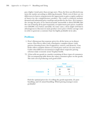 396 Appendix to Chapter 9 Bundling and Tying
pay a higher (total) price than average users. Thus, the firm can effectively seg-
ment the market according to differing demands. Third, even if there are no
differences in buyers, tying presents the opportunity to gain a captive audience
of buyers for the complementary product. The result is relatively inelastic
demand and substantial price markups and profits for the firm. (For instance,
the average list price of an American-made automobile is about $18,000. But
the cost of buying all its parts separately, at replacement part prices, would be
over $50,000, even before assembly.) In some cases, a firm might well find it
advantageous to discount its main product (even price it below average cost)
in order to generate a customer base for highly profitable tie-in sales.
Problems
1. Peter’s Restaurant lists separate prices for all the items on its dinner
menu. Chez Pierre offers only a fixed-price complete dinner (with
patrons choosing from a list of appetizers, entrees, and desserts). Casa
Pedro offers complete dinners at a fixed price and an à la carte menu.
Under what different circumstances might these respective pricing
schemes make economic sense? Explain briefly.
*2. A firm sells two goods in a market consisting of three types of consumers.
The accompanying table shows the values consumers place on the goods.
The unit cost of producing each good is $10.
Good
Good X Good Y
A $8 $20
Consumers B 14 14
C 20 8
Find the optimal prices for (1) selling the goods separately, (2) pure
bundling, and (3) mixed bundling. Which pricing strategy is most
profitable?
 