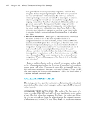 management and union representatives negotiate a contract, they
recognize that the bargaining will repeat itself three or so years down
the road when the new contract expires. By contrast, a buyer and
seller negotiating a house sale are unlikely to meet again. In one-shot
situations, competitors usually are out for all they can get. In an
ongoing competition, they often behave much differently. All they can
get now is tempered by the impact on what they might get in the
future. If management negotiates too stringent a contract this time,
the union may be more militant the next time. As we shall see, if a
noncooperative situation is repeated or ongoing, a clear opportunity
is provided for tacit communication and understanding to take place
over time.
5. Amount of Information. The degree of information one competitor
has about another is one of the most important factors in a
competitive situation. In many industries, secrecy is crucial. Detroit’s
automakers carefully guard their new designs. At the same time, some
firms invest large sums attempting to obtain information about their
competitors. Management usually knows who its main rivals are, but it
may have only sketchy knowledge of their intentions, views, and
ultimate objectives. Normally, the firm has limited information about
its competitors’ organizations, such as their intentions and costs. This
raises the questions: What would management like to know about its
competitors? What would management like them to believe about its
own intentions?
In the rest of this chapter, we focus primarily on two-party settings under
perfect information, that is, where the firms have all immediately relevant infor-
mation about each other. (Examples of competitive settings with imperfect
information and two or more players are presented in Chapters 15 and 16.) We
take up zero-sum and non–zero-sum games and explore the implications of
repetition and tacit communication.
ANALYZING PAYOFF TABLES
The starting point for a game-theoretic analysis of any competitive situation is
a description of the players, their strategies, and their payoffs. Here is a moti-
vating example.
JOCKEYING IN THE TV RATINGS GAME The profits of the three major tele-
vision networks—CBS, NBC, and ABC—depend significantly on the ratings
achieved by their prime-time programs. The higher the ratings, the higher
the price the network can charge for advertising and the greater the number
of advertising spots it can sell. To keep things simple, we restrict our attention
402 Chapter 10 Game Theory and Competitive Strategy
 
