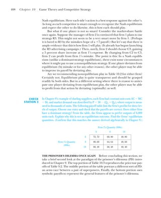 Nash equilibrium. Here each side’s action is a best response against the other’s.
As long as each competitor is smart enough to recognize the Nash equilibrium
and expect the other to do likewise, this is how each should play.
But what if one player is not so smart? Consider the market-share battle
once again. Suppose the manager of firm 2 is convinced that firm 1 plans to use
strategy R3. This might not seem to be a very smart move by firm 1. (Perhaps
it is lured to R3 by the mistaken hope of a ⫹7 payoff.) But let’s say that there is
ample evidence that this is how firm 1 will play. (It already has begun launching
the R3 advertising campaign.) Then, surely, firm 2 should choose C3, gaining
a 5 percent share increase at firm 1’s expense. By changing from C2 to C3,
firm 2 can profit from firm 1’s mistake. The point is this: In a Nash equilib-
rium (unlike a dominant-strategy equilibrium), there exist some circumstances
where it might pay to use a nonequilibrium strategy. If one player deviates from
equilibrium (by mistake or for any other reason), the other player may be able
to improve its payoff by deviating also.
Are we recommending nonequilibrium play in Table 10.2 for either firm?
Certainly not. Equilibrium play is quite transparent and should be grasped
readily by both sides. But in a different setting where there is reason to antici-
pate one player deviating from equilibrium play, the other player may be able
to profit from that action by deviating (optimally) as well.
408 Chapter 10 Game Theory and Competitive Strategy
CHECK
STATION 3
In Chapter 9’s example of dueling suppliers, each firm had constant unit costs AC ⫽ MC
⫽ $6, and market demand was described by P ⫽ 30 ⫺ (Q1 ⫹ Q2), where output is meas-
ured in thousands of units. The following payoff table lists the firm’s profits for three lev-
els of output. Choose one entry and check that the payoffs are correct. Does either firm
have a dominant strategy? From the table, the firms appear to prefer outputs of 6,000
units each. Explain why this is not an equilibrium outcome. Find the firms’ equilibrium
quantities. (Confirm that this matches the answer derived algebraically in Chapter 9.)
Firm 2’s Quantity (000s)
6 8 10
6 72, 72 60, 80 48, 80
Firm 1’s Quantity 8 80, 60 64, 64 48, 60
(000s)
10 80, 48 60, 48 40, 40
THE PRISONER’S DILEMMA ONCE AGAIN Before concluding this section, we
take a brief second look at the paradigm of the prisoner’s dilemma (PD) intro-
duced in Chapter 9. The top portion of Table 10.3 reproduces the price-war pay-
offs of Table 9.2. The middle portion of the table portrays a different sort of PD:
an arms race between a pair of superpowers. Finally, the bottom portion uses
symbolic payoffs to represent the general features of the prisoner’s dilemma.
 